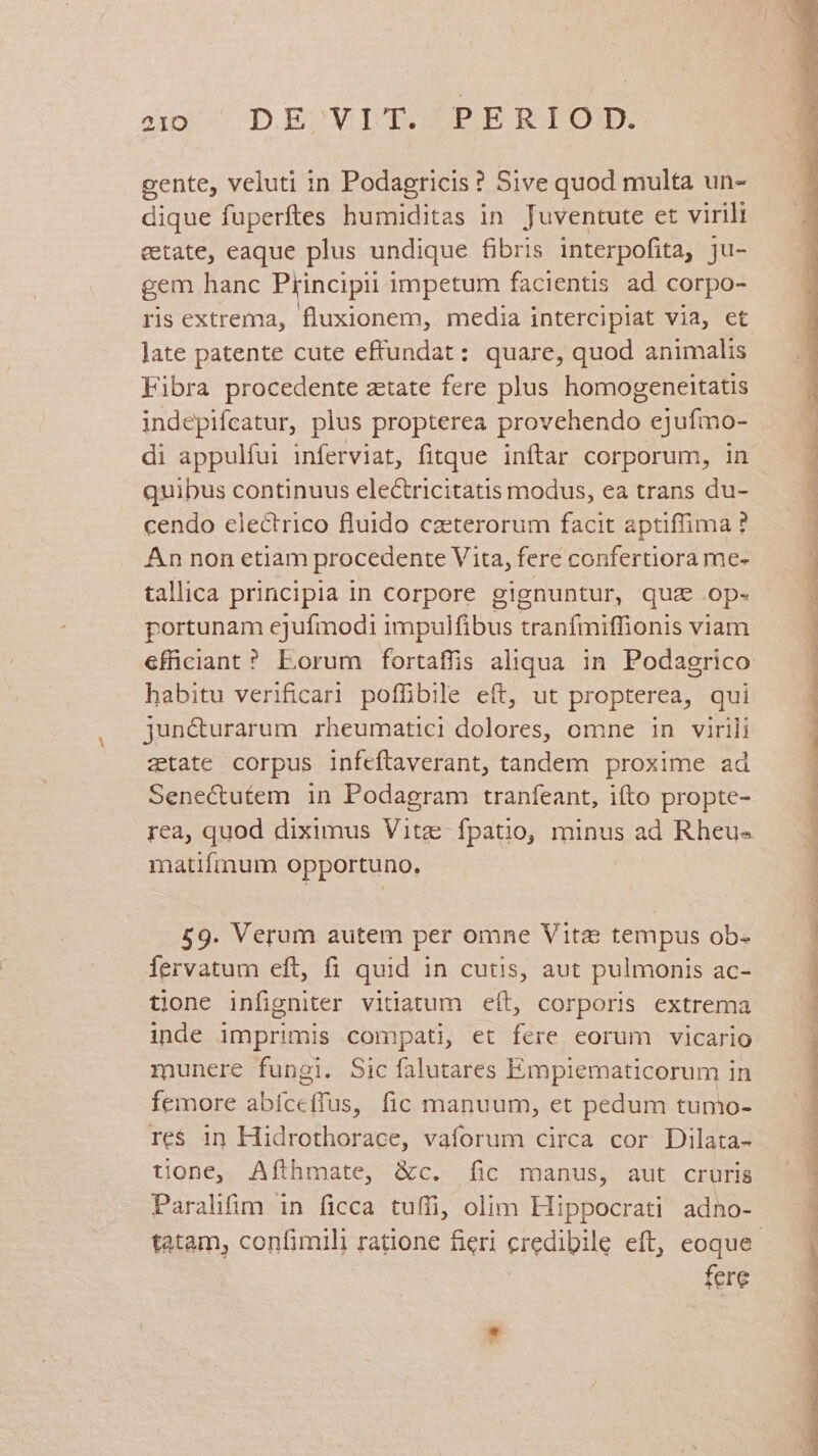 ipi 4 D. mo NIIS IPLE BAT OM: gente, veluti in Podagricis ? Sive quod multa un- dique fuperftes humiditas in Juventute et virili etate, eaque plus undique fibris interpofita, ju- gem hanc Principii impetum facientis ad corpo- ris extrema, fluxionem, media intercipiat via, et late patente cute effundat : quare, quod animalis Fibra procedente ztate fere plus homogeneitatis indepifcatur, plus propterea provehendo ejufmo- di appulfui inferviat, fitque inftar corporum, in quibus continuus electricitatis modus, ea trans du- cendo electrico fluido caeterorum facit aptiffima ? An non etiam procedente Vita, fere confertiora me- tallica principia in corpore gignuntur, qua .op- portunam ejufmodi impulfibus tranfmiffionis viam efficiant? Eorum fortaffis aliqua in Podagrico habitu verificari poffibile eft, ut propterea, qui jun&turarum rheumatici dolores, omne in virili atate corpus infeftaverant, tandem proxime ad Senectutem in Podagram traníeant, ifto propte- rea, quod diximus Vitz-fpatio, minus ad Rheu- matifmum opportuno. 59. Verum autem per omne Vita tempus ob- fervatum eft, fi quid in cutis, aut pulmonis ac- tione infigniter vitiatum eít, corporis extrema inde imprimis compati, et fere eorum vicario munere fungi. Sic falutares Empiematicorum in femore abífceffus, fic manuum, et pedum tumo- re$ 1n Hidrothorace, vaforum circa cor Dilata- tione, Afthmate, &c. fic manus, aut cruris Paralifim in ficca tuffi, olim Hippocrati adno- fere P » -. la. cafe tn n PM T€ eT S S . dms d'uia Payrmm o ——ÉRUMLAPIS Y dms
