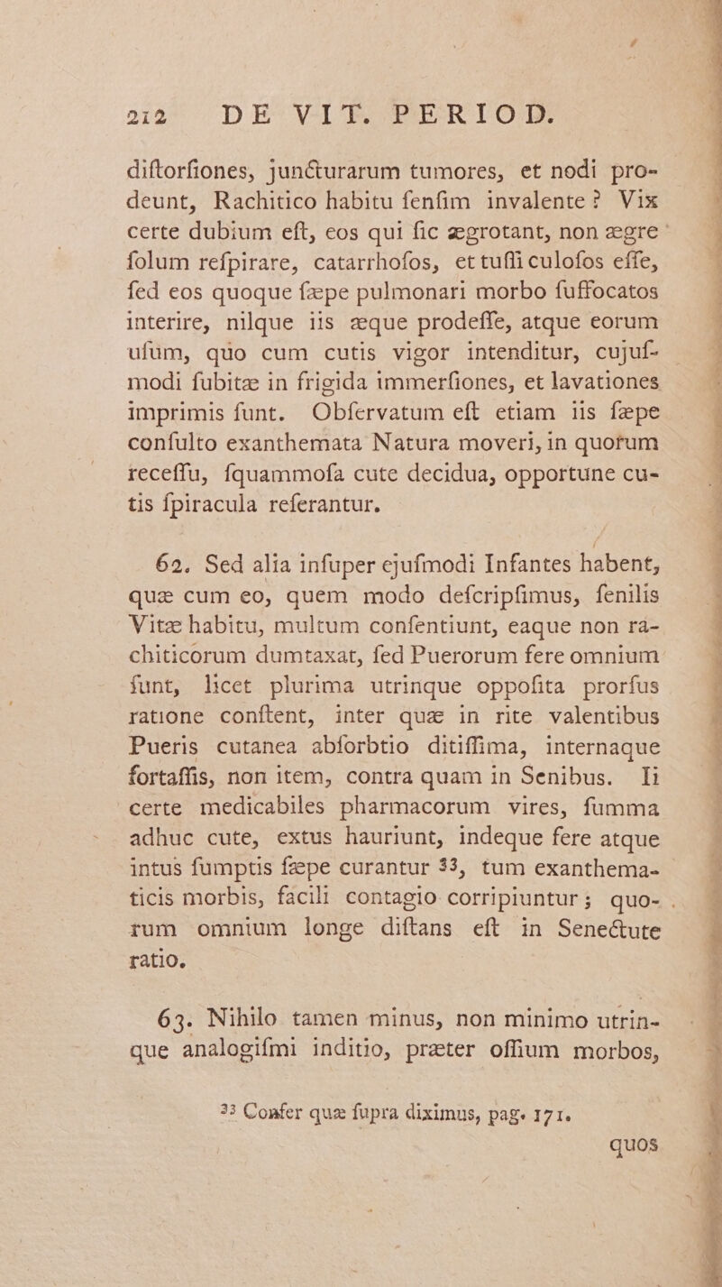 diftorfiones, Jun&urarum tumores, et nodi pro- deunt, Rachitico habitu fenfim invalente ? Vix folum refpirare, catarrhofos, ettufli culofos effe, fed eos quoque fzpe pulmonari morbo fuffocatos interire, nilque iis zque prodeffe, atque eorum ufum, quo cum cutis vigor intenditur, cujuf- modi fubitz in frigida immerfiones, et lavationes imprimis funt. Obfervatum eft etiam iis fepe confulto exanthemata Natura moveri, in quorum receffu, fíquammofa cute decidua, opportune cu- tis fpiracula referantur. 62, Sed alia infuper ejufmodi Infantes habent, que cum eo, quem modo defcripfimus, fenilis Vitz habitu, multum confentiunt, eaque non ra- chiticorum dumtaxat, fed Puerorum fere omnium funt, hcet plurima utrinque oppofita prorfus ratione conftent, inter quz in rite valentibus Pueris cutanea abforbtio ditiffima, internaque fortaffis, non item, contra quam in Senibus. Ii certe medicabiles pharmacorum vires, fumma adhuc cute, extus hauriunt, indeque fere atque intus fumptis fzepe curantur 33, tum exanthema- rum omnium longe diftans eft in Sene&ute ratio. | 65. Nihilo tamen minus, non minimo utrin- que analogifmi indito, prater offum morbos, ?3 Confer quz fupra diximus, pag. 171. quos / PARE um: no eb E MI... PA EU UUTUUCKU o9 oP V t.» PPM TR e e. ap TURON AP APERIRE REOR NR brat e Y i wr