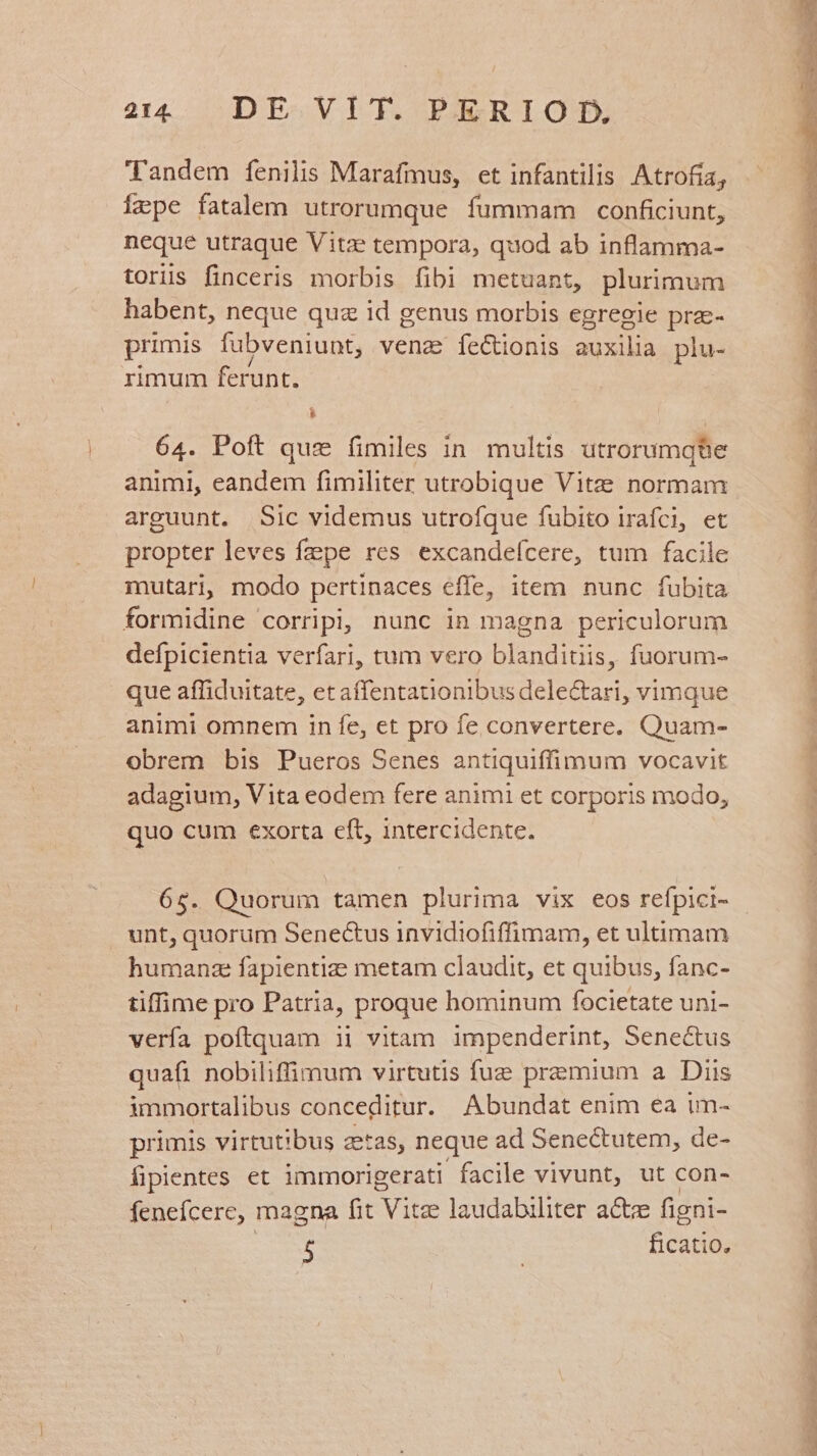 Tandem fenilis Marafmus, et infantilis. Atrofia, Ífzpe fatalem utrorumque fummam conficiunt, neque utraque Vitze tempora, quod ab inflamma- toris finceris morbis fibi metuant, plurimum habent, neque qua id genus morbis egregie praz- primis fubveniunt, venz feCtionis auxilia plu- rimum ferunt. L 64. Poft quz fimiles in multis utrorumqüe animi, eandem fimiliter utrobique Vitze normam arguunt. Sic videmus utrofque fubito irafci, et propter leves fepe res excandefcere, tum facile mutari, modo pertinaces effe, item nunc fubita formidine corripi, nunc in magna periculorum defpicientia verfari, tum vero blanditiis, fuorum- que affiduitate, et affentationibus delectari, vimque animi omnem in fe, et pro fe convertere. Quam- obrem bis Pueros Senes antiquiffimum vocavit adagium, Vita eodem fere animi et corporis modo, quo cum exorta eft, intercidente. 65. Quorum tamen plurima vix eos refpici- unt, quorum Senectus invidiofiffimam, et ultimam humanz fapientiz metam claudit, et quibus, fanc- tiffime pro Patria, proque hominum focietate uni- vería poftquam ii vitam impenderint, Senectus quafi nobiliffimum virtutis fue premium a Diis immortalibus conceditur. Abundat enim ea im- primis virtutibus aetas, neque ad Senectutem, de- fipientes et immorigerati facile vivunt, ut con- fenefícere, magna fit AEN laudabiliter actze figni- is noun