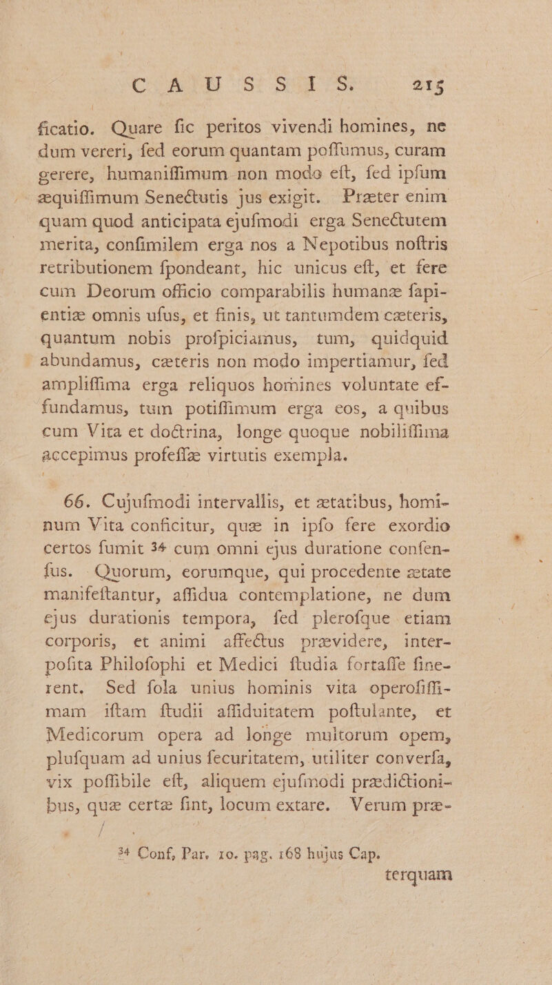 ficatio. Quare fic peritos vivendi homines, ne dum vereri, fed eorum quantam poffumus, curam gerere, humaniffimum. non modo eft, fed ipfum quam quod anticipata ejufmodi erga Senectutem merita, confimilem erga nos a Nepotibus noftris retributionem fpondeant, hic unicus eft, et fere cum Deorum officio comparabilis humanz fapi- entize omnis ufus, et finis, ut tantumdem caeteris, quantum nobis profpiciamus, tum, quidquid abundamus, caeteris non modo impertiamur, fed amplifüma erga reliquos homines voluntate ef- fundamus, tum potiffimum erga eos, a quibus cum Vita et do&trina, longe quoque nobilitfima accepimus profeffze virtutis exempla. 66. Cujufmodi intervallis, et zetatibus, homi- num Vita conficitur, quz in ipfo fere exordio certos fumit 3^ cum omni cjus duratione confen- fus. Quorum, eorumque, qui procedente zetate manifeftantur, affidua contemplatione, ne dum cjus durationis tempora, fed plerofque etiam corporis, et animi affectus pravidere, inter- pofita Philofophi et Medici ftudia fortaffe fine- rent, Sed fola unius hominis vita operofiffi- mam iftam ftudn affiduitatem poftulante, et Medicorum opera ad longe multorum opem, plufquam ad unius fecuritatem, utiliter converfa, vix poflibile eft, aliquem ejufmodi przedictioni- bus, quz certe fint, locum extare. Verum prz- / / * / 34 Conf, Par, 10. pag. 168 hujus Cap. terquam