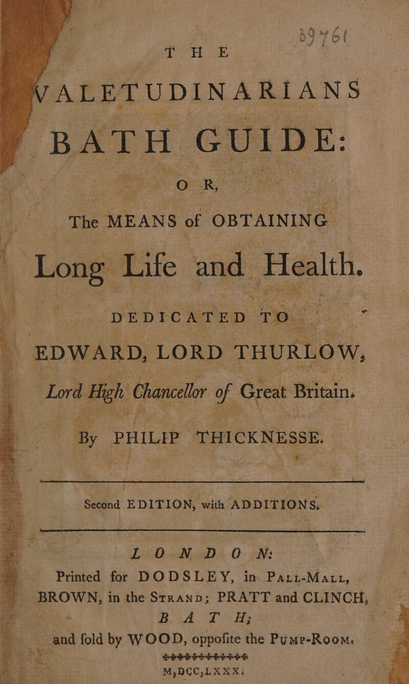 J eg § ane 7 -ALETUDINARIANS BATH GUIDE: > iors ek AOE R, oer The MEANS of OBTAINING Lome. Life and. Health. we DEDICATED. ro. oe EDWARD, LORD THURLOW, Lord High Chancellor ¥ Great Britain. By PHILIP, “THICKNESSE. v - Second EDITION, with ADDITIONS, LOND O WN: Printed for DODSLEY, im Pari-Matt, Ba TOS . and fold by WOOD, oppofite the Pumr-Room. aa Sebbbibhhit M,DCO,LXXX: