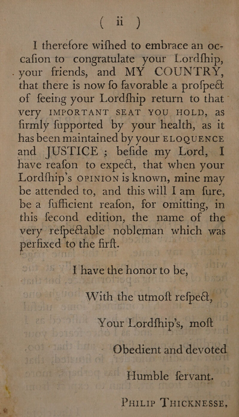 LA See iss I therefore wifhed to embrace an oc- cafion to congratulate your Lordfhip, that there is now fo favorable a profpe&amp; firmly fupported by your health, as it has been maintained by your ELOQUENCE and JUSTICE ; befide my Lord, I have reafon to expet, that when your Lordfhip’ S OPINION is known, mine may be attended to, and this will Iam fure, bea (a ctent reafon, for omitting, im very refpectable nobleman which was per! fixed to the firft. I have the honor to be, With the utmoft refpe@, | Your Lordfhip’s, moft Humble fervant. PHILIP THICKNESSE,