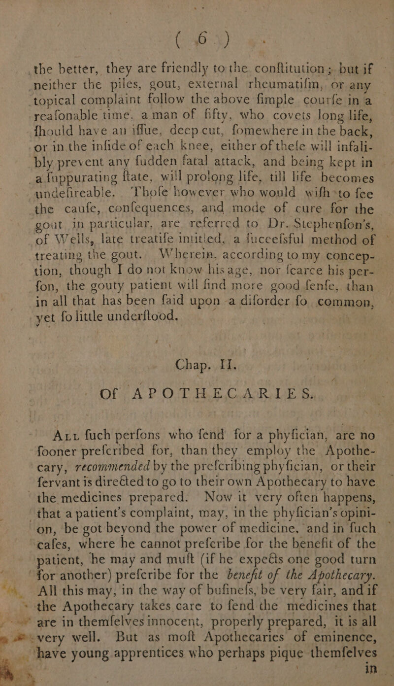 4 . co ej reafonable time. aman of fifty, who covets long life, fhould have an iffue, deep cut, fomewhere in the back, or inthe infide of each knee, Suhr of thefe will inka bly prevent any fudden fatal attack, and being kept in undefireable Thofe | however who would wifh&gt; ‘to fee the caufe, confequences, and mode of cure for the out in particular, are referred to Dr. Stephenfon’s, of Wells, late treatife inutled, a fuceefsful method of treating the gout. Wherein, according to my concep- tion, though I do not know his age, nor {carce his per- fon, the gouty patient will find more good fenfe, than in all that has been faid upon -a diforder fo common, yet fo little underftood. f Chap. II. Of APOTHECARIES. Aut fuch perfons who fend for a phyfician, are no fooner prefcribed for, than they employ the Apothe- cary, recommended by the preferibing phyfician, or their fervant is direted to go to their own Apothecary to have on, be got beyond the power of medicine, and in fuch patient, he may and muft (if he expeéts one good turn All this may, in the way of bufinels, be very fair, and if the Apothecary takes care to fend the medicines that am ant every well. But as moft Apothecaries of eminence, ‘have young apprentices who perhaps pique themfelves | Pe