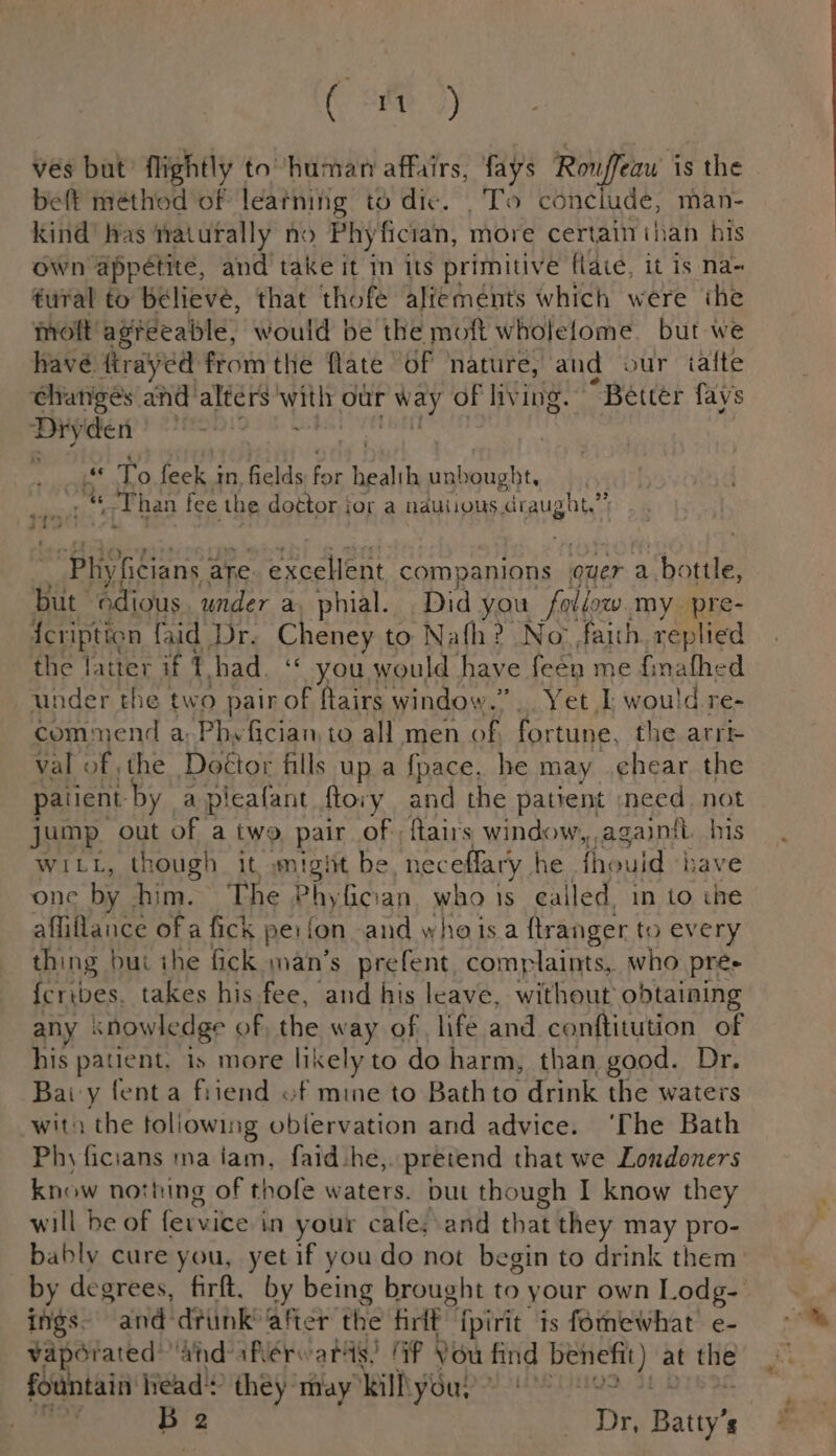 ( ) vés but’ flightly tohuman affairs, fays Rowffeaw is the beft méthod of learning to dic. . To conciude, man- kind’ has naturally no Phy Mfician, more certain than his own appetite, and take it in its primitive flaié, it is na~ fural to believe, that thofe alfeménts which were ihe molt agreeable, would be the moft wholelome. but we have firayed from the flate of nature, and our tafte ‘Changes and’ alters sou our way of living. “Better fays abet nf pet To feek in, fields ae health unbought, | gry a «T han fee the dottor jor a nauiions. draught.” “Phiyficians 3 are. ett companions quer a bottle, but Gdious, under a, phial. Did you follow my. ‘ae {eription faid Dr. Cheney to Nafh? No faith replied the latter if 7 bad. ‘* you would have feen me finathed under the two pair of flairs window.” Yet I, would re- commend a: Phyfician, to all men of fortune. the arr val of the Doétor fills up a fpace, he may chear the paiient: - by a pieafant ftovy and the patient need. not jump. out of a two pair of; ftairs window,,againft. his WILL, though it wmtght be neceffary he fhould -h ave one by. him. The Phyfician who is called, in to the aflillance of a fick peifon and whe isa firanger to every thing | nut the fick man’s prefent complaints, who pre- {cribes, takes his fee, and his leave, without obtaining any knowledge of, the way of life and conftitution of his patient. is more likely to do harm, than good. Dr. Bay fenta fiiend of mine to Bathto drink the waters witn the following oblervation and advice. ‘The Bath Phy ficians na iam, faid-he,. pretend that we Londoners know nothing of thofe waters. but though I know they will be of fervice in your cafe;.and that they may pro- bably cure you, yetif you do not begin to drink them by degrees, fir. by being brought to your own Lodg- ings. and drunk’ aR the fire {pirit is fomewhat e- vaporated and aRerwards! Ff Vou find eae at ae fountain lead? they may ill you,” : | id 2 DY Batty’