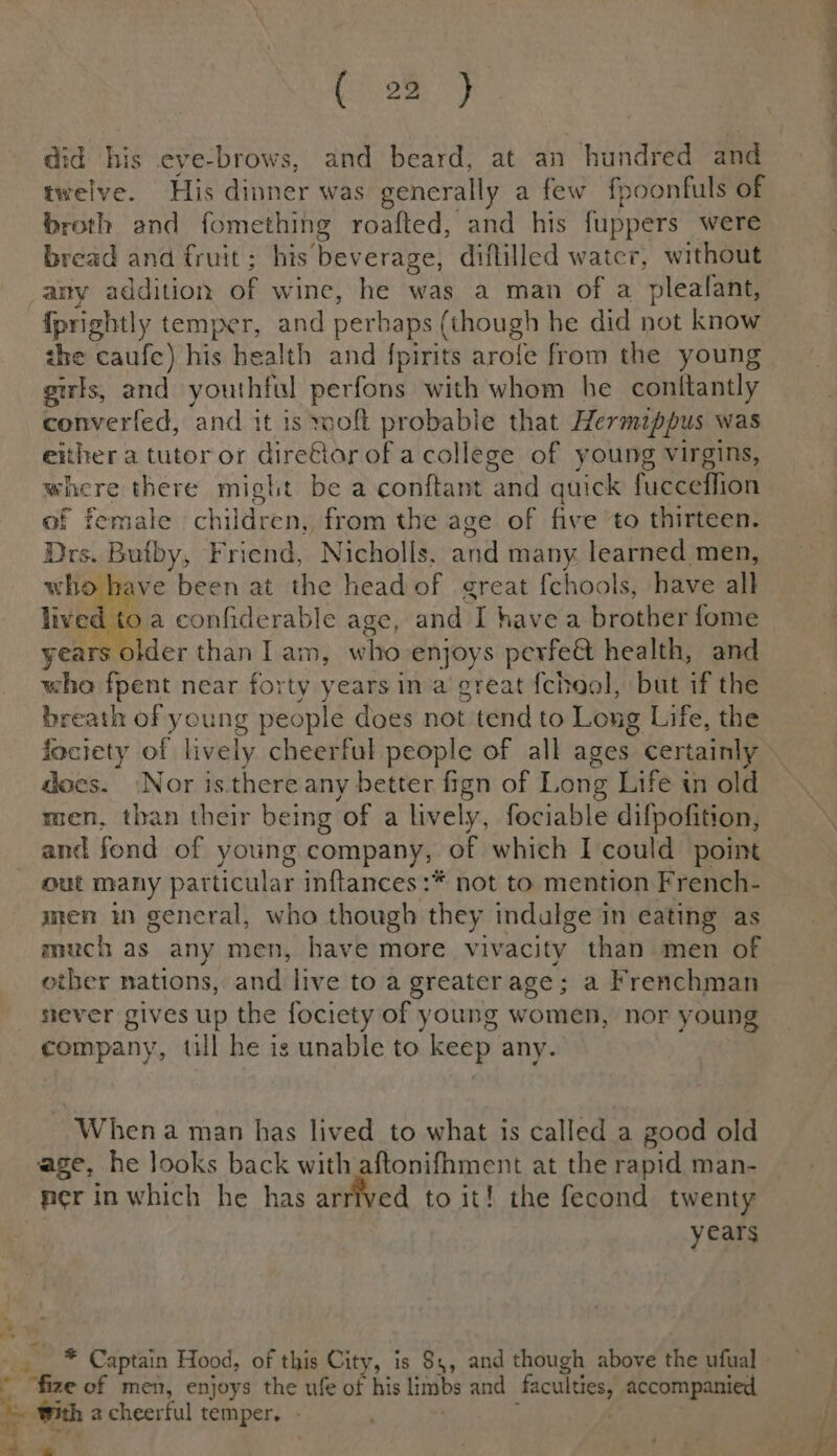 twelve. His dinner was generally a few fpoonfuls of broth and fomething roafted, and his fuppers were bread and fruit; his beverage, diflilled water, \ without the caufc) his health and fpirits arofe from the young girls, and youthful perfons with whom he conitantly converfed, and it is wolt probable that Hermippus was either a tutor or dire€iar of acollege of young virgins, where there might be a conftant and quick fucceffion of female children, from the age of five to thirteen. Drs. Bufby, Friend, Nicholls. a many learned men, who have been at the head of great {chools, have all lived to a confiderable age, and I havea brother {ome years older thanlam, w ‘ho- enjoys perfe&amp; health, and who fpent near forty years in a great fchool, but if the breath of young people does not tend to Long Life, the fociety of lively cheerful people of all ages certainly does. Nor is.there any better fign of Long Life in old men, than their being ‘of a lively, fociable difpofition, and fond of young company, of which I could point out many particular inftances:* not to mention French- men in general, who though they indulge in eating as much as any men, have more vivacity than men of other nations, and live to a greaterage; a Frenchman sever gives up the fociety of young women, nor young company, tll he is unable to keep any. -Whena man has lived to what is called a good old age, he looks back with aftonifhment at the rapid man- years mT oh Captain Hood, of this City, is 84, and though above the ufual * “fize of men, enjoys the ufe of his limbs and Lier) accompanied i j ith acheerful temper. -