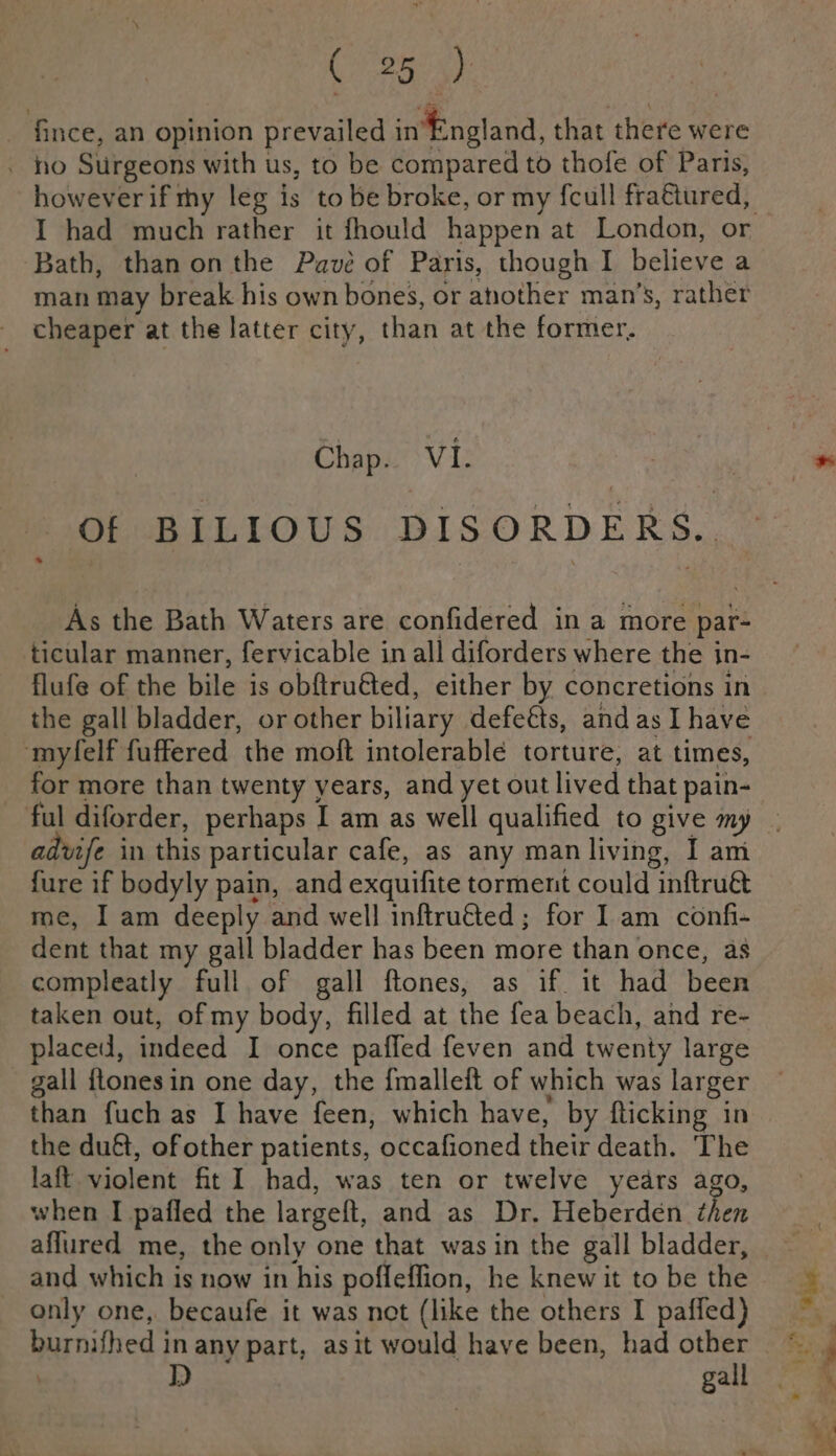 _ fince, an opinion prevailed in‘England, that there were . ho Surgeons with us, to be compared to thofe of Paris, I had much rather it fhould happen at London, or Bath, than onthe Pave of Paris, though I Halleve a man may break his own bones, or Wie res man’s, rather cheaper at the latter city, than at the former. Chap. VI. Of BILIOUS DISORDERS. As the Bath Waters are confidered in a more par- ticular manner, fervicable in all diforders where the in- flufe of the bile is obftru€ted, either by concretions in the gall bladder, or other biliary defeéts, and as Ihave myfelf fuffered the moft intolerable torture, at times, advife in this particular cafe, as any man living, I am fure if bodyly pain, and exquifite torment could inftrué me, I am deeply and well inftru€ted; for I am confi- dent that my gall bladder has been more than once, as compleatly full of gall ftones, as if it had been taken out, of my body, filled at the fea beach, and re- placed, indeed I once pafled feven and twenty large gall ftonesin one day, the {malleit of which was larger than fuch as I have feen, which have, by fticking in the duét, of other patients, occafioned their death. The laft violent fit I had, was ten or twelve years ago, when I pafled the large, and as Dr. Heberdén then aflured me, the only one that was in the gall bladder, and which is now in his poffeffion, he knew it to be the only one, becaufe it was not (like the others I paffed) burnifhed in any part, asit would have been, had other . EN