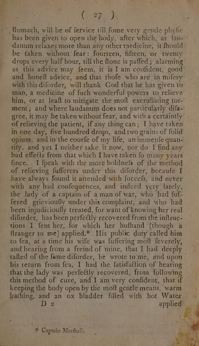 f i ae Ce 28 Ds _fomach, will be of fetvice till fome very gentle phyfic has begh given to open the body, after winch ag fav? danum relaxes more than any other medicine, it fhould be faken without fear: fourteen, fifteen, or twenty drops every half hour, till the lone is paffed ; alarming as this advice may feem, it is I am confident, good and honeft advice, and that thofe who are in mifery with this diforder, will thank God that he has given to man, a medicine of fuch wonderful powers to relieve him, or at leaft to mitigate the moft excrufiating tor- ment; and where laudanum does not particularly difa-’ gree, it may be taken without fear, and with a certaintly of relieving the patient, if any thingcan; I have taken in one day, five hundred drops, and two grains of folid opium, andin the courfe of my life, animmentfe quan- tify, and yet I neither take it now, nor do I find any bad effeéts from that which I have taken { fo many years fince. TI fpeak with the more boldnefs of the method | of relieving fufferers under this diforder, becaufe I have always found it attended with fuccefs, and never with any bad confequences, and indeed yery lately, fered grievioufly under this complaint, and who had been injudicioufly treated, for want of knowing her real diforder, has been perfeétly recovered from the inftruc- tions I fent her,.for which her hufband- (though a flranger to me) applied. * His public duty called-him to fea, at a time his wife was fuffering molt feverely, and hearing from a freind of mine, that I had deeply tafted of the fame diforder, he wrote tome, and upon his return from fea, I ike the fatisfaGtion of hearing that the lady was perfeély recovered, from following this method of cure, and I am very confident, that if keeping the body open by the moft gentle means, warm bathing, and an ox bladder filled with hot Water D 2 APPHege * Captain Marthall,