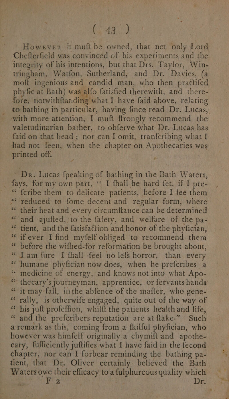 (043°) However it muft be owned, that net only Lord Chefterfield was convinced of his experiments and the integrity of his intentions, but that Drs. Taylor, Win- tringham, Watfon, Sutherland, and Dr. Davies, (a moft ingenious and candid man, who then praftifed fore; notwithftanding what I have faid above, relating ‘with more attention, I muft ftrongly recommend the valetudinarian bather, to obferve what Dr. Lucas has faid on that head; nor can I omit, tranfcribing what I had not feen, when the chapter on Apothecaries was printed off, } Dr. Lucas fpeaking OF bathing in the Bath Waters, | fays, for my own part, “ I fhall be hard fet, if I pre- ' © feribe them to Hcicats patients, before I fee them * reduced to fome decent and regular form, where “ their heat and every circumftance can be determined “and ajufted, to the fafety, and welfare of the pa- ‘* tient, and the fatisfattion and honor of the phyfician, *‘ ifever I find myfelf obliged to recommend them ‘ before the wifhed-for reformation be brought about, * Tam fure I fhall feel no lefs horror, than. every ** humane phyfician new does, when he preferibes a ‘ medicine of energy, and knows not into what Apo- ** thecary’s journeyman, apprentice, or fervants hands “ it may fall, inthe abfence of the mafter, whe gene- * rally, is dtherwife engaged, quite out of the way of * his jult profeffion, whilft the patients health and life, “and the prefcribers reputation are at ftake.” Such a remark as this, coming from a fkilful phyfician, who however was himfelf originally a chymift and apothe- cary, fufficiently juftifies what I have faid in the fecond chapter, nor can I forbear reminding the bathing pa- Waters owe their efficacy toa 5 a quality which