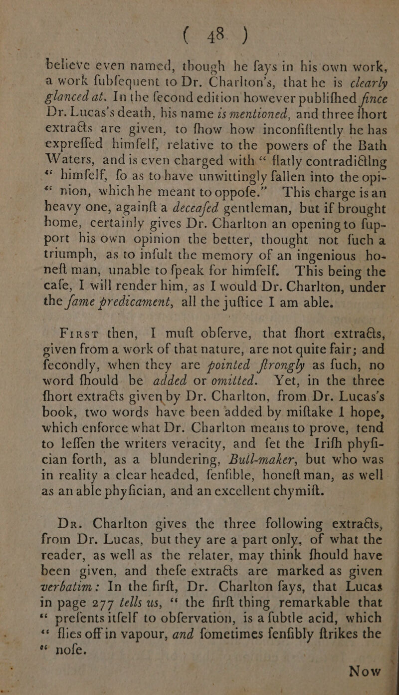 as. %) believe even named, though he fays in his own work, glanced at. Inthe fecond edition however publifhed fince Dr, Lucas’s death, his name zs mentioned, and three {hort extratts are given, to fhow how inconfiftently he has expreffed himfelf, relative to the powers of the Bath Waters, and is even charged with “ flatly contradi@lng *‘ nion, whichhe meant to oppofe.” This charge is an heavy one, againft a deceafed gentleman, but if brought home, certainly gives Dr. Charlton an opening to fup- port his own opinion the better, thought not fucha triumph, as to infult the memory of an ingenious ho- neft man, unable to fpeak for himfelf. This being the the fame predicament, all the juftice I am able. given from a work of that nature, are not quite fair; and fecondly, when they are poznted ftrongly as fuch, no word fhould be added or omitted. Yet, in the three fhort extraéts given by Dr. Charlton, from Dr. Lucas’s book, two words have been added by miftake 1 hope, which enforce what Dr. Charlton means to prove, tend to leffen the writers veracity, and fet the Irifh phyfi- cian forth, as a blundering, Budl-maker, but who was as an able phyfician, and an excellent chymitt. Dr. Charlton gives the three following extraéts, from Dr. Lucas, but they are a part only, of what the reader, as well as the relater, may think fhould have been given, and thefe extra€ts are marked as given verbatim: In the firft, Dr. Charlton fays, that Lucas in page 277 Zells us, ** the firft thing remarkable that * prefents itfelf to obfervation, is a fubtle acid, which ‘* flies offin vapour, and fometimes fenfibly ftrikes the * nofe.