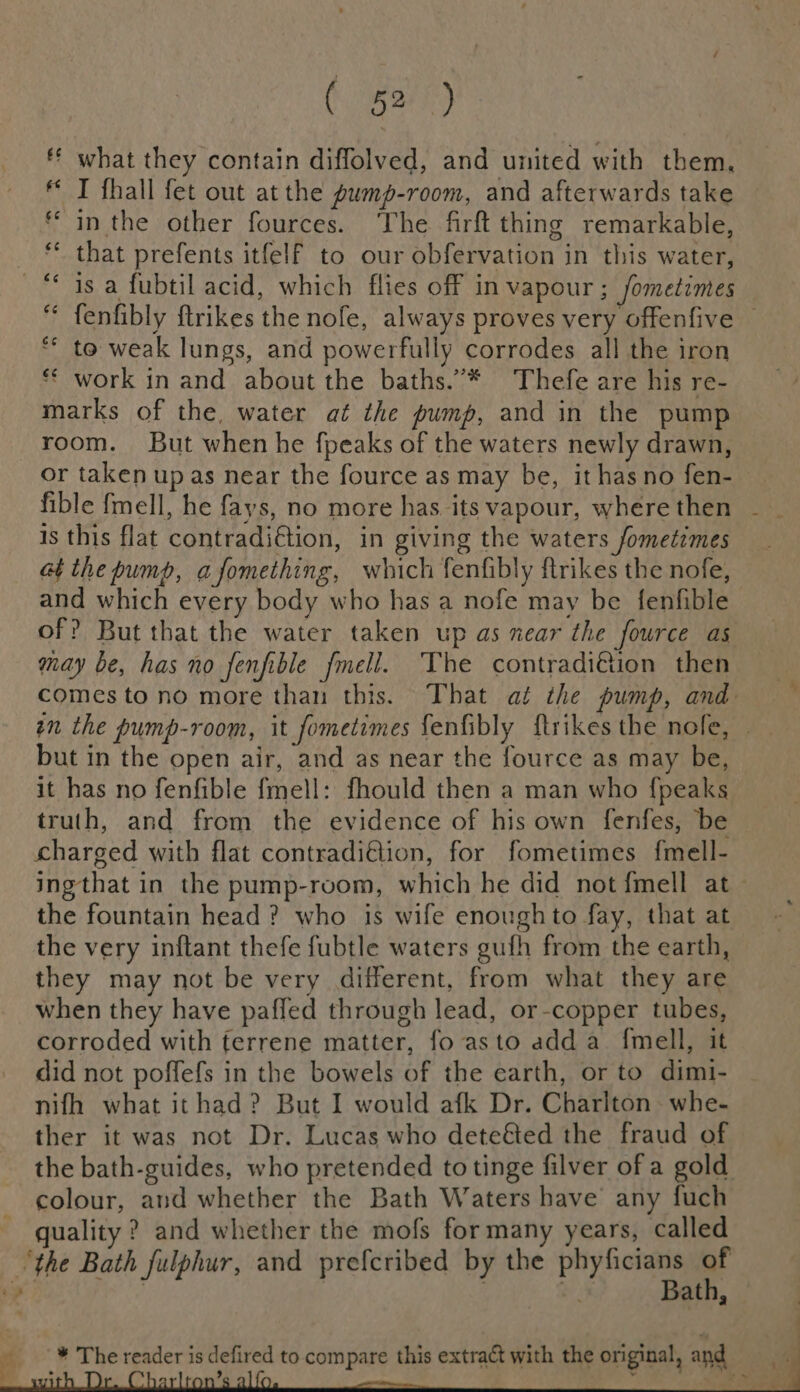 ff what they contain diffolved, and united with them, I fhall fet out at the pump-room, and afterwards take in the other fources. The firft thing remarkable, _ © that prefents itfelf to our obfervation in this water, ~ 4s a fubtil acid, which flies off in vapour ; Jometimes fenfibly ftrikes the nofe, always proves very offenfive © *“ to weak lungs, and powerfully corrodes all the iron ** work in and about the baths.”* Thefe are his re- marks of the, water at the pump, and in the pump room. But when he fpeaks of the waters newly drawn, or taken up as near the fource as may be, it has no fen- fible fmell, he fays, no more has its vapour, wherethen — _ is this flat contradi€tion, in giving the waters fometimes at the pump, afomething, which fenfibly ftrikes the nofe, and which every body who has a nofe may be fenfible of? But that the water taken up as near the fource as may be, has no fenfible fmell. The contradi@ion then comes to no more than this. That at the pump, and en the pump-room, it fometimes fenfibly {trikes the nofe, | but in the open air, and as near the fource as may be, it has no fenfible fmell: fhould then a man who fpeaks truth, and from the evidence of his own fenfes, be charged with flat contradi@ion, for fometimes f{mell- ingthat in the pump-room, which he did not {mell at the fountain head ? who is wife enough to fay, that at the very inftant thefe fubtle waters gufh from the earth, they may not be very different, from what they are when they have paffed through lead, or-copper tubes, corroded with terrene matter, fo asto add a_ {mell, it did not poffefs in the bowels of the earth, or to dimi- nifh what ithad? But I would afk Dr. Charlton whe- ther it was not Dr. Lucas who deteéted the fraud of the bath-guides, who pretended to tinge filver of a gold colour, and whether the Bath Waters have any fuch _ quality ? and whether the mofs for many years, called “the Bath fulphur, and prefcribed by the phyficians a a | : ee Bath, © * The reader is defired to compare this extract with the original, and . &gt; = ? be