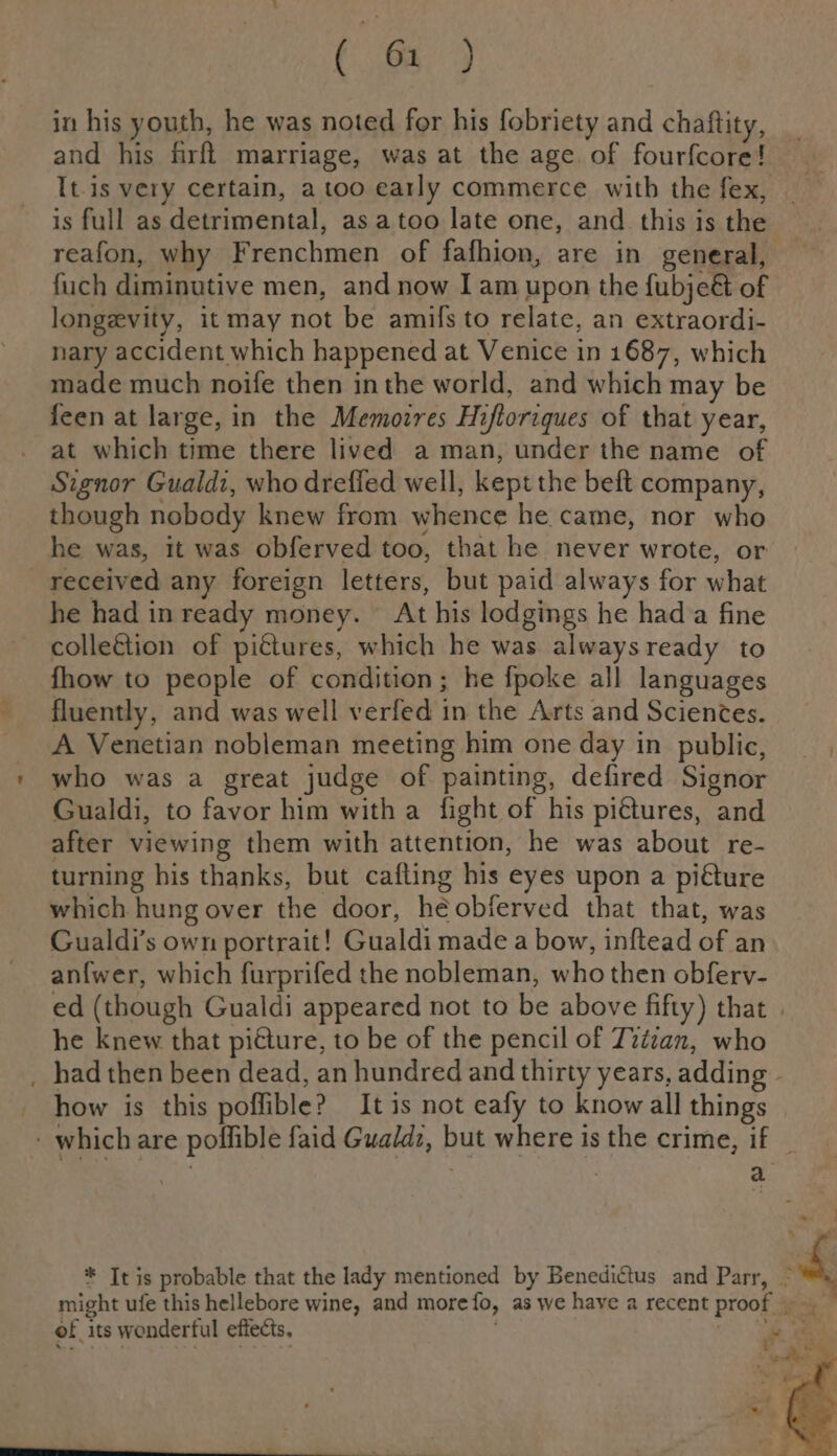 age ) in his youth, he was noted for his fobriety and chaftity, and his firft marriage, was at the age of fourfcore! It-is very certain, a too early commerce with the fex, is full as detrimental, asatoo late one, and this is the fuch diminutive men, and now I am upon the {ubje&amp; of longevity, it may not be amils to relate, an extraordi- nary accident which happened at Venice in 1687, which made much noife then inthe world, and which may be feen at large, in the Memoires Hiftoriques of that year, at which time there lived a man, under the name of Signor Gualdz, who drefled well, kept the beft company, though nobody knew from whence he came, nor who he was, it was obferved too, that he never wrote, or received any foreign letters, but paid always for what he had inready money. At his lodgings he hada fine colle&amp;tion of pictures, which he was alwaysready to fhow to people of condition; he fpoke all languages fluently, and was well verfed in the Arts and Scientes. A Venetian nobleman meeting him one day in public, who was a great judge of painting, defired Signor Gualdi, to favor him with a fight of his pi€tures, and after viewing them with attention, he was about re- turning his thanks, but cafting his eyes upon a piéture which hung over the door, héobferved that that, was Gualdi’s own portrait! Gualdi made a bow, inftead of an an{wer, which furprifed the nobleman, who then obferv- he knew that piéture, to be of the pencil of Titian, who how is this poffible? It is not eafy to know all things of its wonderful effects,