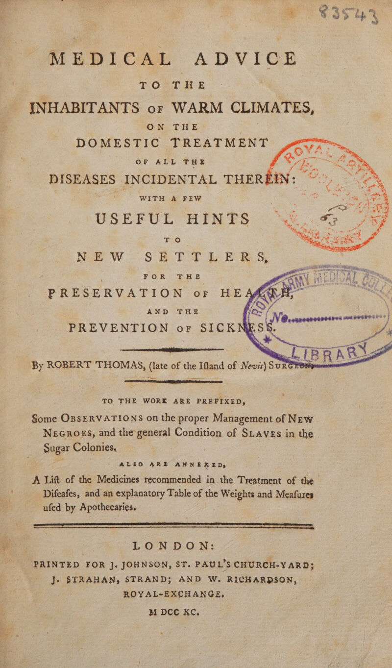 oe : &lt;3 Mis 35° 4 4 MEDICAL ADVICE , TO THE INHABITANTS or WARM — ON THE DOMESTIC TREATMENT OF AuL THE WITH A FEW ty USEFUL HINTS i To Mc Naw SETTLE RS. FOR -n Se PRESERVATION or HE AND THE PREVENTION or SICKN By ROBERT THOMAS, (late of the Ifland of Nevis) SURGEOM TO THE WORK ARE PREFIXED, Some OBSERVATIONS on the proper Management of New. NeGROES, and the‘general Condition of Saves in the. Sugar Colonies, ALSO ARE ANNEXED, } : LONDON: PRINTED FOR J. JOHNSON, ST. PAUL’S CHURCH-YARD; J. STRAHAN, STRAND; AND W. RICHARDSON, ROYAL-EXCHANGE. a. M DCC XC. ——