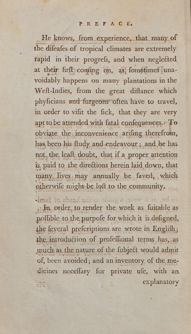 POR EFL ALGER He knows, from experience, that. many. of ie, difeafes of tropical climates are extremely rapid in their progrefs, and when neglected at their firft:coming on, a3) fométimes !una- voidably happens on many plantations in the Welt-Indies, from the great diftance which phyficians and-furgeons’ often have to travel, in order to vifit the fick, that they are very apt to. be attended with fatal confequences., To obviate. the, inconvenience arifing therefrom, has, been his. ftudy, and endeayour ;.and he has not. the, leaft doubt, that if a proper. attention 15, paid to the direStions herein laid down, that many... lives may annually be fayed; which otherwile mightbe loft to the community. aa Sa | : sr: alee to render the SEE as fiecili as poflible: to. the purpofe for which it is defigned, the | feveral prefcriptions are wrote in shes much: as the: nature es the fubjedt acid: Boe of, been avoided; and an inventory of the me- dicines necellary for private ufe, with an por explan ator ¥