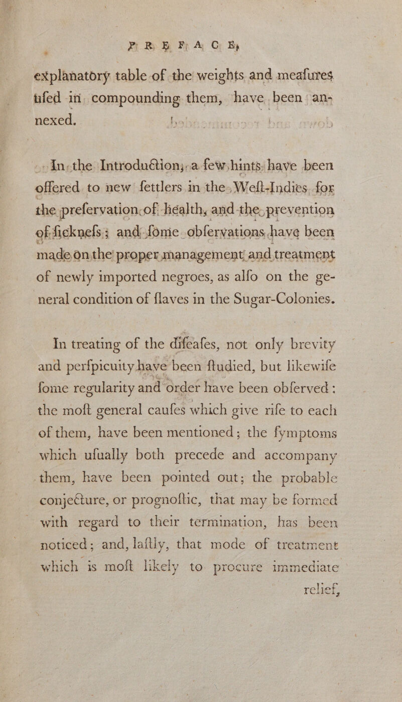 PR. EB FF A CO Ey explanatory table of the weights and meafures ufed in, compounding them, have been an- nexed, . fo | Inthe IntroduGion;:.a few hints: have been offered to new fettlers in the, Welt-Indies. for the prefervation, of. health, and. the. &gt;prevention of: ficknels; and fonic. obfervations, have been made on the’ proper management. and treatment of newly imported negroes, as alfo on the ge- ‘neral condition of flaves in the Sugar-Colonies. In treating of the difeafes, not only brevity and perfpicuity have been ftudied, but hkewile fome regularity and order have been obferved: the moft general caufes which give rife to each of them, have been mentioned; the fymptoms which ufually beth precede and accompany them, have been pointed out; the probable conjecture, or prognoftic, that may be formed with regard to their termination, has been noticed; and, laitly, that mode of treatment which is moft likely to. procure immediate rf relief,