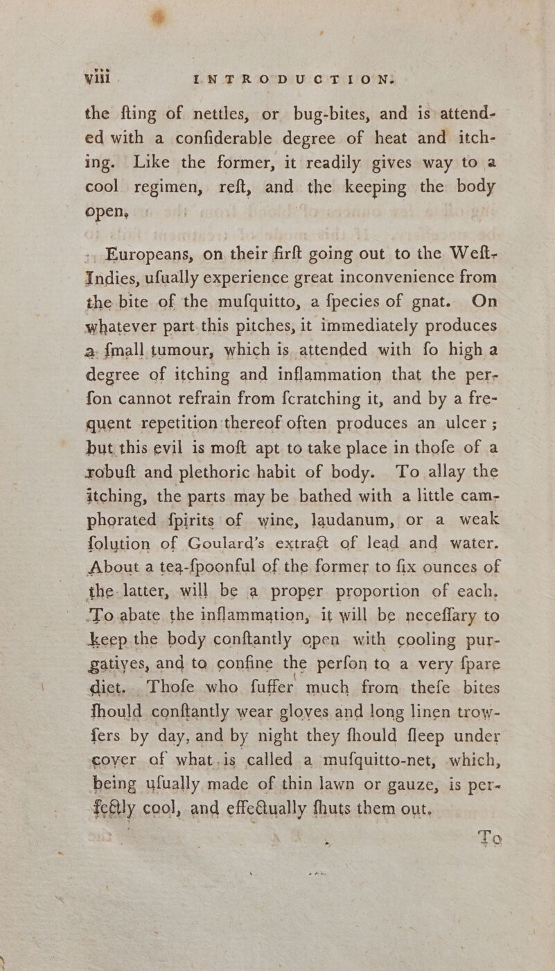 the fling of nettles, or bug-bites, and is attend- ed with a confiderable degree of heat and itch- ing. Like the former, it readily gives way to a cool regimen, reft, and the keeping the body open, | Europeans, on their firft going out to the Weft- Indies, ufually experience great inconvenience from the bite of the mufquitto, a fpecies of gnat. On whatever part.this pitches, it immediately produces a. {mall tumour, which is attended with fo high a degree of itching and inflammation that the per- fon cannot refrain from fcratching it, and by a fre- quent repetition thereof often produces an ulcer ; but. this evil is moft apt to take place in thofe of a sobuft and plethoric habit of body. To allay the itching, the parts may be bathed with a little cam- phorated fpirits of wine, laudanum, or a weak folution of Goulard’s extrag&amp; of lead and water. About a tea-fpoonful of the former to fix ounces of the. latter, will be a proper proportion of each, -To abate, the inflammation, it will be neceffary to keep the body conftantly open with cooling pur- gatiyes, and to confine the perfon to a very {pare diet. Thofe who fuffer much from thefe bites wel @ 98 coyer of what.is called a mufquitto-net, which, being ulually made of thin lawn or gauze, is per- feftly cool, and effc&amp;ually fhuts them out. : “Sis