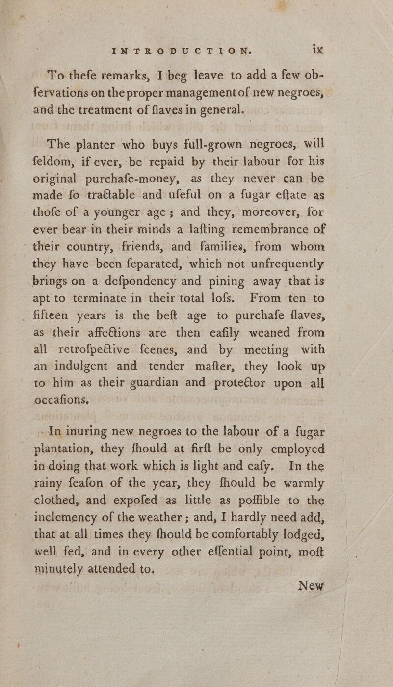 To thefe remarks, I beg leave to add a few ob- fervations on the proper management of new negroes, and the treatment of flaves in general. The planter who buys full-grown negroes, will feldom, if ever, be repaid by their labour for his original purchafe-money, as they never can be made fo trattable and ufeful on a fugar eftate as thofe of a younger age; and they, moreover, for ever bear in their minds a lafting remembrance of their country, friends, and families, from whom they have been feparated, which not unfrequently brings on a defpondency and pining away that is apt to terminate in their total lofs. From ten to as their affe€tions are then eafily weaned from all retrofpeétive fcenes, and by meeting with an indulgent and tender mafter, they look up to him as their guardian and See upon all — Ini inuring new negroes to the labour of a fugar in doing that work which is light and eafy. In the rainy feafon of the year, they fhould be warmly clothed, and expofed as little as poffible to the inclemency of the weather ; and, I hardly need add, that at all times they fhould be comfortably lodged, well fed, and in every other effential point, moft minutely aisended to. New