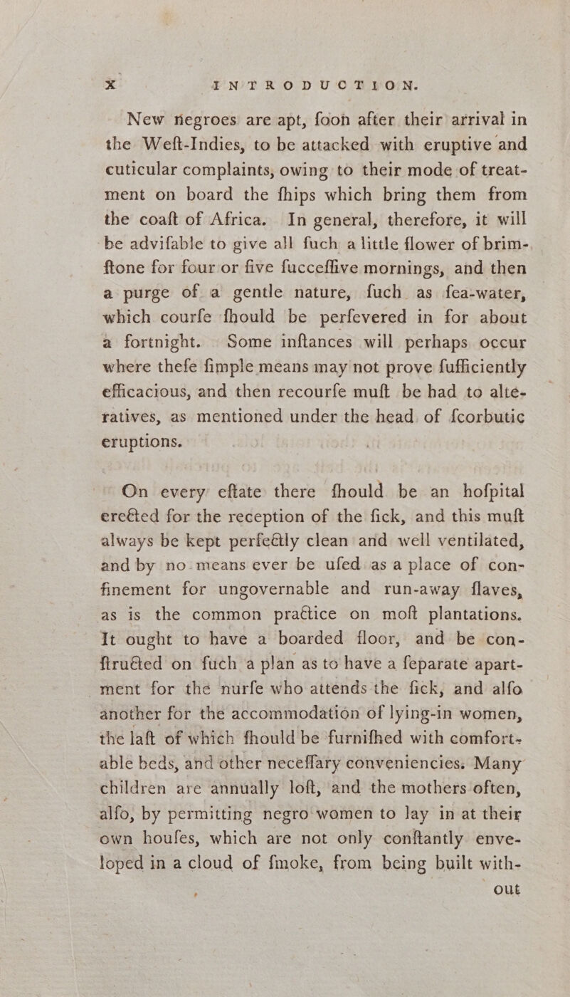 New negroes are apt, foon after their arrival in the Weft-Indies, to be attacked with eruptive and cuticular complaints, owing to their mode of treat- ment on board the fhips which bring them from the coaft of Africa. In general, therefore, it will be advifable to give all fuch a little flower of brim- ftone for four or five fucceffive mornings, and then a purge of a gentle nature, fuch as fea-water, which courfe fhould be perfevered in for about a fortnight. Some inftances will perhaps occur where thefe fimple means may not prove fufficiently efficacious, and then recourfe muft be had to alte- ratives, as mentioned under the head. of {corbutic eruptions. On every eftate there fhould be an_ hofpital ereéted for the reception of the fick, and this muft always be kept perfeétly clean and well ventilated, and by no means ever be ufed as a place of con- finement for ungovernable and run-away flaves, as is the common prattice on moft plantations. It ought to have a boarded floor, and be con- firu€ted on fuch a plan as to have a feparate apart- ment for the nurfe who attends the fick, and alfo another for the accommodation of lying-in women, the laft of which fhould be furnifhed with comfort- able beds, and other neceflary convenienciess Many children are annually loft, and the mothers often, alfo, by permitting negro: women to lay in at their own houfes, which are not only conftantly enve- foped in a cloud of fmoke, from being built with- out ’