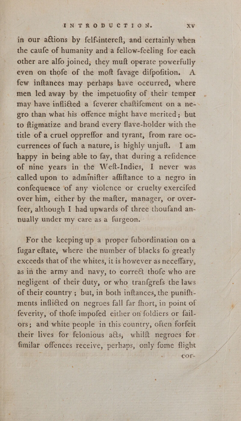 in our aétions by felf-intereft, and certainly when the caufe of humanity and a fellow-feeling for each other are alfo joined; they muft operate powerfully even on thofe of the moft favage difpofition. A few inftances may perhaps have occurred, where men led away by the impetuofity of their temper may have infli€ted a feverer chaftifement on a ne-- gro than what his offence might have merited; but to ftigmatize and brand every flave-holder with the title of a cruel oppreffor and tyrant, from rare oc- currences of fuch a nature, is highly unjuft. I am happy in being able to fay, that during a refidence of nine years in the Weft-Indies, I never was called upon to adminifter affiftance to a negro in confequenrce ‘of any violence or cruelty exercifed over him, either by the mafter, manager, or over- feer, although I had upwards of three thoufand an- nually under my care as a furgeon. For the keeping up a proper fubordination on a fugar eftate, where the number of blacks fo greatly exceeds that of the whites, it is however as neceflary, as in the army and navy, to correét thofe who are negligent of their duty, or who tranfgrefs the laws of their country ; but, in both inftances, the punith- ments infli€ted on negroes fall far fhort, in point of feverity, of thofe impofed either on foldiers or fail- ors; and white people in this country, often forfeit their lives for felonious ats, whilft negroes for. fimilar offences receive, perhaps, only fome flight . &gt; cor-