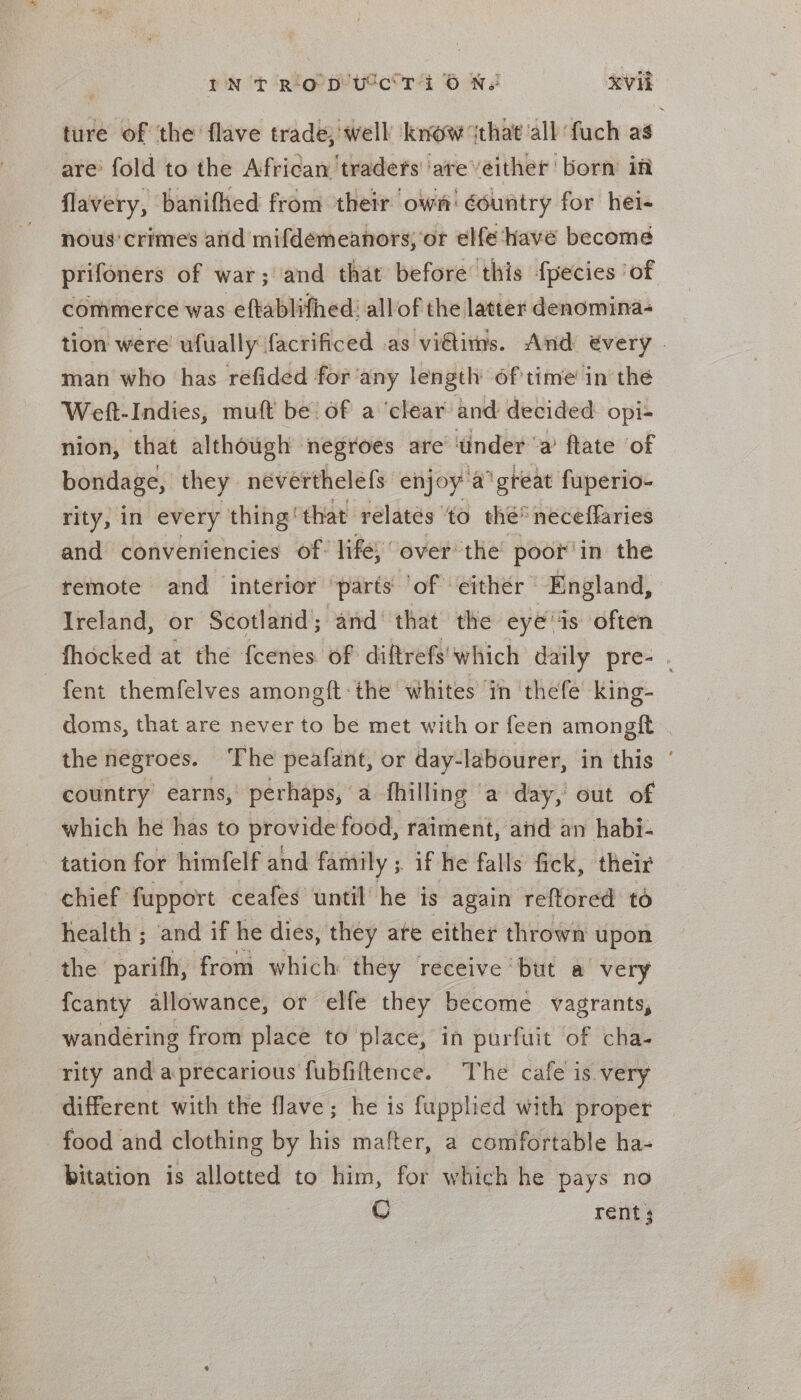 tnt Rip utc ra GN Vii ture of the flave trade, well know ‘that ‘all fuch as are’ fold to the African traders are veither born in flavery, banifhed from their own’ country for hei- nous’ crimes anid mifdemeanors; or elfe have become prifoners of war; and that before’ this fpecies ‘of commerce was eftablifhed’ allof the latter denomina- tion were ufually facrificed as vidtitns. And €very . man who has refided for'any length of'time in the Weft-Indies, mutt be’ of a ‘clear and decided opi+ nion, that although negroes are under ‘a’ flate ‘of bondage, they néverthelefs enjoy 'a’ ‘great fuperio- rity, in every thing‘ that relates ‘to the* neceffaries and conveniencies of: life, over: the poor’ in the remote and interior ‘parts of ‘either — England, : Ireland, or Scotland; and that the eye is often fhocked at the fcenes of diftrefs'which daily pre- . -fent themfelves amongft-the whites ‘in thefe’ king- doms, that are never to be met with or feen amongft . the negroes. The peafant, or day-labourer, in this ‘ country earns, perhaps, a fhilling a day, out of which he has to provide food, raiment, atid an habi- tation for himfelf and family ;. if he falls fick, their chief fupport ceafes until he is again reftored to health ; ‘and if he dies, they ate either thrown upon het parifh, from which they receive but a very {fcanty allowance, or elfe they become vagrants, wandéring from place to place, in purfuit of cha- rity and a precarious fubfiftence. The cafe is very different with the flave; he is fupplied with proper food and clothing by his mafter, a comfortable ha- bitation is allotted to him, for which he pays no CO rent ;