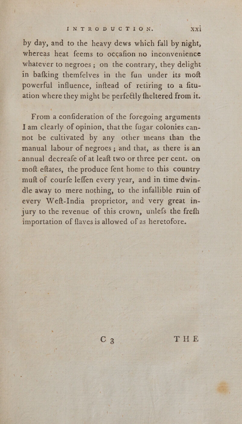 by day, and to the heavy dews which fall by night, whereas heat feems to occafion no inconvenience whatever to negroes; on the contrary, they delight in bafking themfelves in the fun under its moft powerful influence, inftead of retiring to a fitu- From a confideration of the foregoing arguments I am clearly. of opinion, that the fugar colonies can- not be cultivated by any other means than the manual labour of negroes ; and that, as there is an -annual decreafe of at leaft two or three per cent. on moft.eftates, the produce fent home to this country -muft of courfe leffen every year, and in time dwin- dle away to mere nothing, to the infallible ruin of every Weft-India proprietor, and very great in- jury to the revenue of this crown, unlefs the frefh importation of flavesis allowed of as heretofore. Ca 8 THE