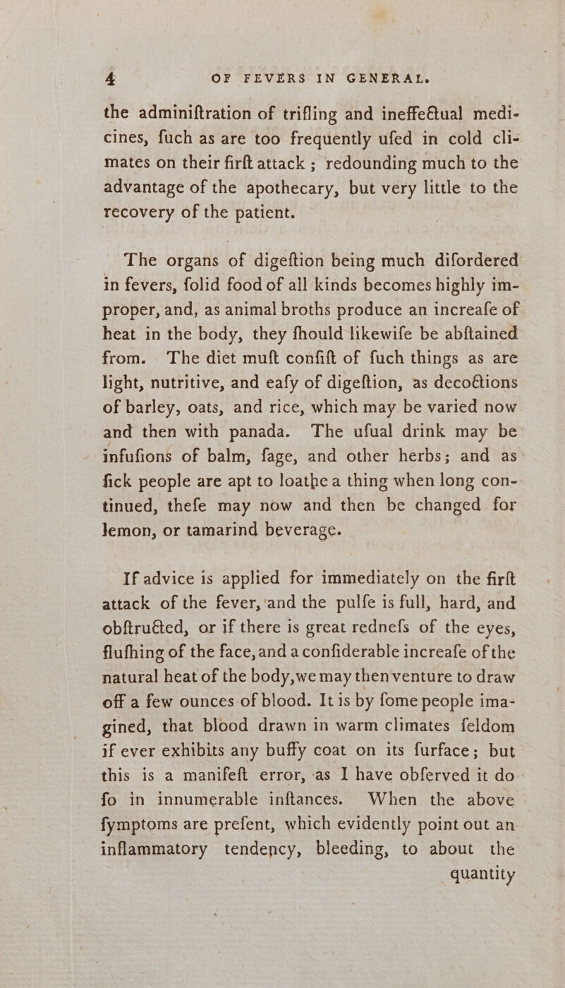 the adminiftration of trifling and ineffeGtual medi- cines, fuch as are too frequently ufed in cold cli- mates on their firft attack ; redounding much to the advantage of the apothecary, but very little to the recovery of the patient. The organs of digeftion being much difordered in fevers, folid food of all kinds becomes highly im- proper, and, as animal broths produce an increafe of heat in the body, they fhould likewife be abftained from. The diet muft confift of fuch things as are light, nutritive, and eafy of digeftion, as decoétions of barley, oats, and rice, which may be varied now and then with panada. The ufual drink may be infufions of balm, fage, and other herbs; and as fick people are apt to loathe a thing when long con- tinued, thefe may now and then be changed for Jemon, or tamarind beverage. If advice is applied for immediately on the firft attack of the fever,'and the pulfe is full, hard, and obftruéted, or if there is great rednefs of the eyes, flufhing of the face, and a confiderable increafe of the natural heat of the body,we may then venture to draw off a few ounces of blood. It is by fome people ima- gined, that blood drawn in warm climates feldom if ever exhibits any buffy coat on its furface; but this is a manifeft error, as I have obferved it do fo in innumerable inftances. When the above fymptoms are prefent, which evidently point out an inflammatory tendency, bleeding, to about the quantity