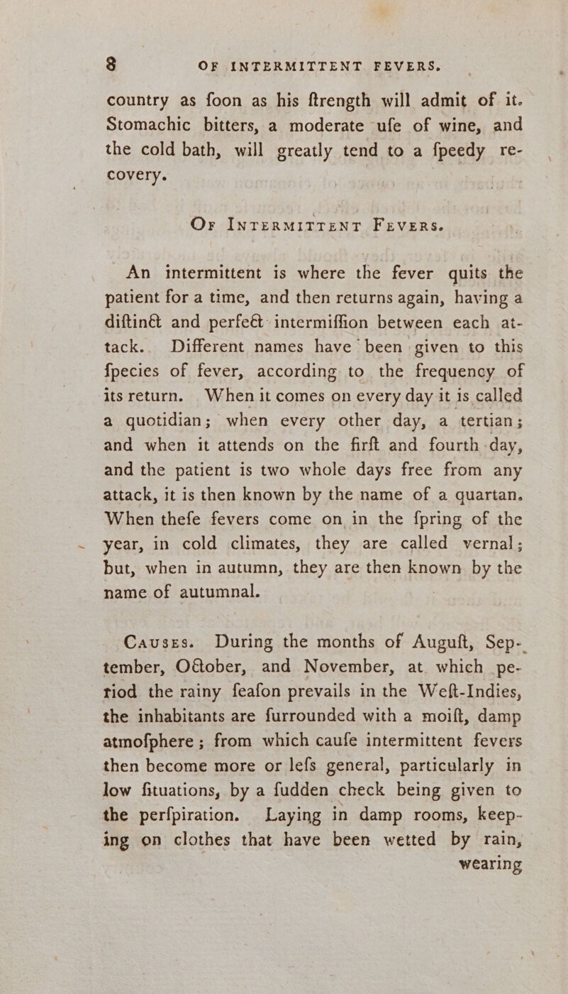 country as foon as his ftrength will admit of it. Stomachic bitters, a moderate ufe of wine, and the cold bath, will greatly tend to a fpeedy re- covery. Or INTERMITTENT FEVERS. An intermittent is where the fever quits the patient for a time, and then returns again, having a diftinét and perfe&amp; intermiffion between each at- tack. Different names have been given to this fpecies of fever, according to the frequency of its return. When it comes on every day it is called a quotidian; when every other day, a tertian; and when it attends on the firft and fourth day, and the patient is two whole days free from any attack, it is then known by the name of a quartan. When thefe fevers come on in the fpring of the year, in cold climates, they are called vernal; but, when in autumn, they are then known by the name of autumnal. | Causes. During the months of Auguft, Sep- tember, Odtober, and November, at. which _pe- riod the rainy feafon prevails in the Weft-Indies, the inhabitants are furrounded with a moift, damp atmofphere ; from which caufe intermittent fevers then become more or lefs general, particularly in low fituations, by a fudden check being given to the perfpiration. Laying in damp rooms, keep- ing on clothes that have been wetted by rain, wearing