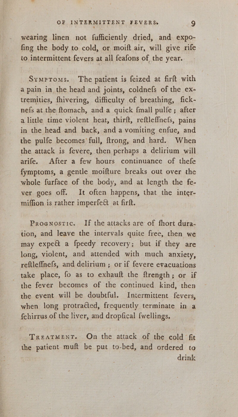 wearing linen not fufficiently dried, and expo- fing the body to cold, or moift air, will give rife to intermittent fevers at all feafons of the year. Symptoms. The patient is feized at firft with a pain in the head and joints, coldnefs of the ex- tremities, fhivering, difficulty of breathing, fick- nefs at the ftomach, and a quick {mall pulfe; after a little time violent heat, thirft, reftlef{nefs, pains in the head and back, and a vomiting enfue, and the pulfe becomes full, ftrong, and hard. When the attack is fevere, then perhaps a delirium will arife. After a few hours continuance of thefe fymptoms, a gentle moifture breaks out over the whole furface of the body, and at length the fe- ver goes off. It often happens, that the inter- miffion is rather imperfeét at firft. Prognostic. If the attacks are of fhort dura- tion, and leave the intervals quite free, then we may expect a fpeedy recovery; but if they are long, violent, and attended with much anxiety, reftleffnefs, and delirium ; or if fevere evacuations take place, fo as to exhauft the ftrength; or if the fever becomes of the continued kind, then the event will be doubtful. Intermittent fevers, when long protracted, frequently terminate in a {chirrus of the liver, and dropfical fwellings. TreatMenT. On the attack of the cold fit the patient muft be put to-bed, and ordered to drink