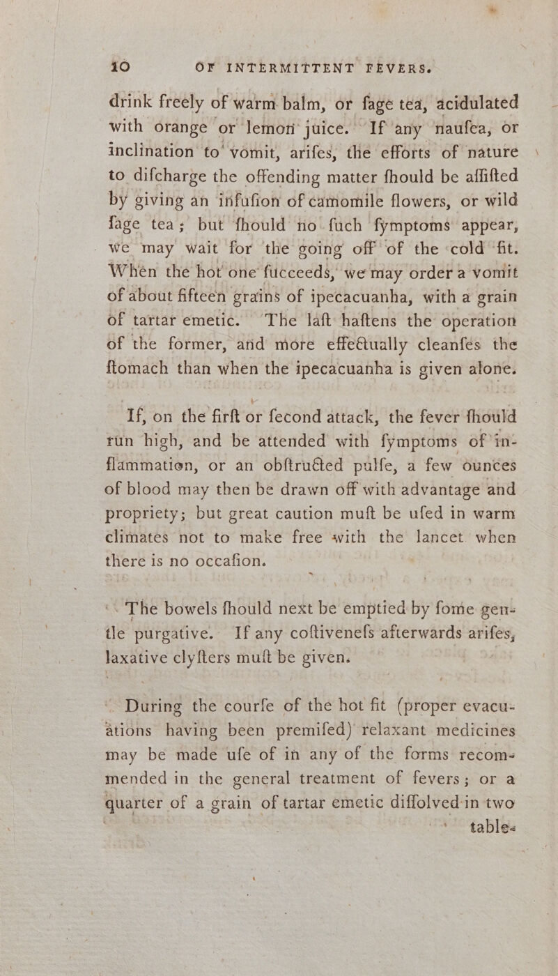 drink freely of warm balm, or fage tea, acidulated with orange or lemon’ juice. If any naufea, or inclination to‘ vomit, arifes, the efforts of nature to difcharge the offending matter fhould be affifted by giving an infufion of camomile flowers, or wild fage tea; but fhould no. fuch fymptoms appear, we may wait for the going off ‘of the «cold ‘fit. When the hot one fucceeds, we may order a vomit of about fifteen grains of ipecacuanha, with a grain of tartar emetic. The laft haftens the operation of the former, and more effe€tually cleanfes the ftomach than when the ipecacuanha is given alone. If, on the firft or fecond attack, the fever fhould run high, and be attended with fymptoms of ‘in: flammatien, or an obftruéted pulfe, a few ounces of blood may then be drawn off with advantage and propriety; but great caution muft be ufed in warm climates not to make free with the lancet when there 1 is no occafion. : ‘. The bowels fhould next be emptied by fome gen- tle purgative.. If any coftivenefs afterwards arifes, laxative clyfters muft be given. ' During the courfe of the hot fit (proper evacu- ations having been premifed) relaxant medicines may be made ufe of in any of the forms recoms mended in the general treatment of fevers; or a quarter of a grain of tartar emetic diffolved:in two ‘tables