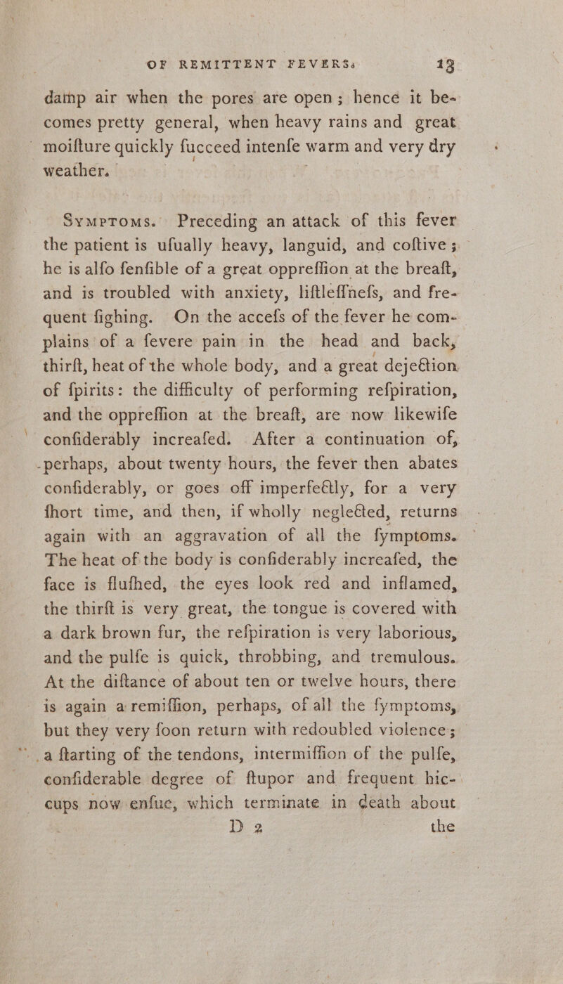 dainp air when the pores are open; hence it be- comes pretty general, when heavy rains and great. - moifture quickly fucceed intenle warm and very dry weather. | Symptoms. Preceding an attack of this fever — the patient is ufually heavy, languid, and coftive 5. he is alfo fenfible of a great oppreffion at the breatft, and is troubled with anxiety, liftlef{nefs, and fre- quent fighing. On the accefs of the fever he com- plains of a fevere pain in the head and back, thirft, heat of the whole body, and a great dejeétion of fpirits: the difficulty of performing refpiration, and the oppreffion at the breaft, are now likewife confiderably increafed. After a continuation of, -perhaps, about twenty hours, the fever then abates confiderably, or goes off imperfettly, for a very fhort time, and then, if wholly negle€ted, returns again with an aggravation of all the fymptoms. The heat of the body is confiderably increafed, the face is flufhed, the eyes look red and inflamed, the thirft is very great, the tongue is covered with a dark brown fur, the refpiration is very laborious, and the pulfe is quick, throbbing, and tremulous. At the diftance of about ten or twelve hours, there is again aremiffion, perhaps, of all the fymptoms, but they very foon return with redoubled violence; - a ftarting of the tendons, intermiffion of the pulfe, confiderable degree of ftupor and frequent hic-. cups now enfue, which terminate in death about D 2 | the