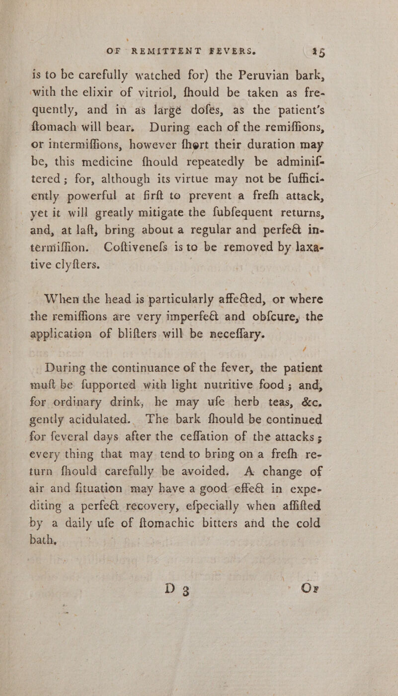 is to be carefully watched for) the Peruvian bark, with the elixir of vitriol, fhould be taken as fre- quently, and in as largé dofés, as the patient’s ftomach will bear. During each of the remiffions, or intermiffions, however fhert their duration may be, this medicine fhould repeatedly be adminif- tered; for, although its virtue may not be fuffici- ently pee at firft to prevent a frefh attack, yet it will greatly mitigate the fubfequent returns, and, at laft, bring about a regular and perfeét in- termiffion. Coftivenefs isto be removed by laxa- tive clyfters. | : | “When the head is particularly affetted, or where the remiffions are very imperfe&amp;t and obfcure, the application of blifters will be neceflary. _ During the continuance of the fever, the patient mut be fupported with light nutritive food; and, for ordinary drink, he may ufe herb teas, &amp;c, gently acidulated.. The bark fhould be continued for feveral days . the ceffation of the attacks ; every thing that may tend to bring ona frefh re- turn fhould carefully be avoided. A change of - air and fituation may have a good effeét in expe- diting a perfe&amp; recovery, efpecially when aflifted by a daily aie of imac bitters and the cold bath, D 3 OD