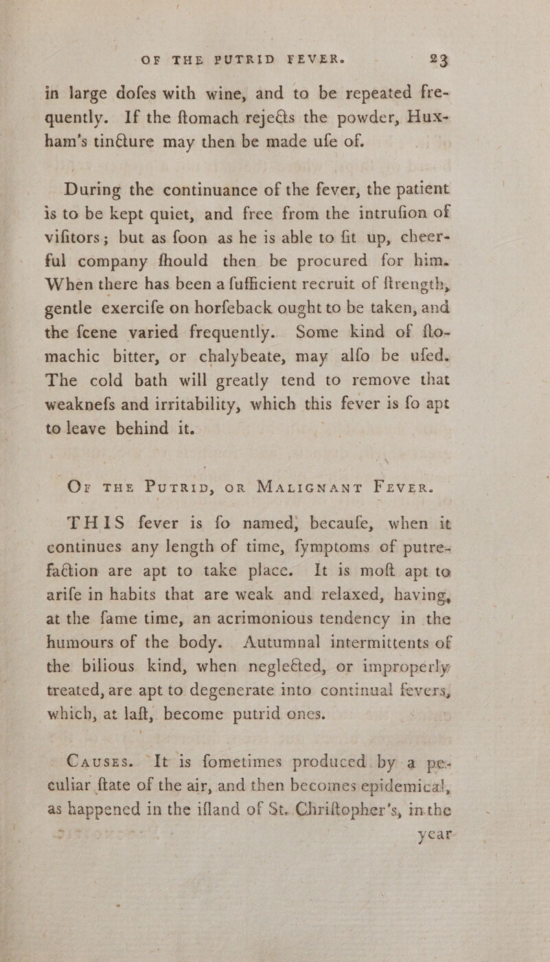 OF'THE BUMRID FEVER. - © 33 in large dofes with wine, and to be repeated fre- quently. If the ftomach rejects the powder, Hux- ham’s tin¢ture may then be made ule of. During the continuance of the fever, the patient is to be kept quiet, and free from the intrufion of vifitors; but as foon as he is able to fit up, cheer- ful company fhould then be procured for him. When there has been a fufficient recruit of ftrength, gentle exercife on horfeback ought to be taken, and the fcene varied frequently. Some kind of flo- machic bitter, or chalybeate, may alfo be ufed. The cold bath will greatly tend to remove that weaknefs and irritability, which this fever is fo apt to leave behind it. Or THE PuTRip, on Maricnanr Fever. THIS fever is fo named, becaufe, when it continues any length of time, fymptoms of putre- fation are apt to take place. It is moft apt to arife in habits that are weak and relaxed, having, at the fame time, an acrimonious tendency in the humours of the body. Autumnal intermittents of the bilious kind, when negletted, or improperly treated, are apt to degenerate into continual fevers, which, at laft, become putrid ones. Causzs. It is fometimes produced by a pe- culiar ftate of the air, and then becomes epidemical, as pense 3 in the ifland of St. Chriltopher’ s, inthe year