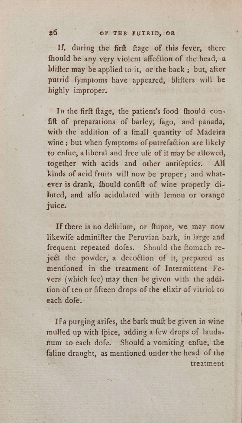 If, during the firft ftage of this fever, there fhould be any very violent affe€tion of the head, a blifter may be applied to it, or the back ; but, after putrid fymptoms have appeared, blifters will be _ highly improper. In the firft ftage, the patient’s food fhould con- fift of preparations of barley, fago, and panada, with the addition of a fmall quantity of Madeira wine ; but when fymptoms of putrefaétion are likely to enfue, aliberal and free ufe of it may be allowed, together with acids and other antifeptics. All kinds of acid fruits will now be proper; and what- ever is drank, fhould confift of wine properly di- luted, and alfo acidulated with lemon or orange juice. If there is no delirium, or flupor, we may now likewife adminifter the Peruvian bark, in large and frequent repeated dofes. Should the ftomach re- je&amp;t the powder, a decoftion of it, prepared as mentioned in the treatment of Intermittent Fe- vers (which fee) may then be given with the addi- tion of ten or fifteen drops of the elixir of vitriol to each dofe. Ifa purging arifes, the bark muft be given in wine mulled up with fpice, adding a few drops of lauda- num to each dofe. Should a vomiting enfue, the faline draught, as mentioned under the head of the ‘ treatment
