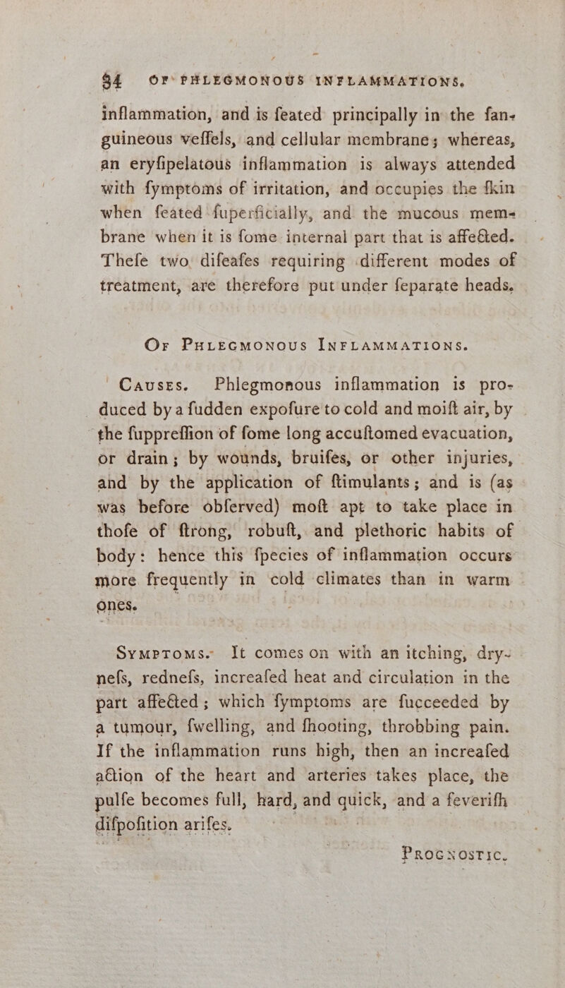 ~ 34 OF PHLEGMONOUS INFLAMMATIONS. inflammation, and is feated principally in the fan- guineous veffels, and cellular membrane; whereas, an eryfipelatous inflammation is always attended with fymptoms of irritation, and occupies the fkin when feated fuperficially, and the mucous mem- brane when it is fome internal part that is affedied. Thefe two. difeafes requiring different modes of treatment, are therefore put under feparate heads. Or Purecmonous INFLAMMATIONS. Causes. Phlegmonous inflammation is pro- duced bya fudden expofure'to cold and moift air, by | “the fuppreflion of fome long accuftomed evacuation, or drain; by wounds, bruifes, or other injuries, and by the application of ftimulants; and is (as was before obferved) moft apt to take place in thofe of ftrong, robuft,. and plethoric habits of body: hence this fpecies of inflammation occurs more frequently in cold climates than in warm ones. | Symptoms. It comes on with an itching, dry- nefs, rednefs, increafed heat and circulation in the part affeéted; which fymptoms are fucceeded by a tumour, fwelling, and fhooting, throbbing pain. If the inflammation runs high, then an increafed a€tion of the heart and arteries takes place, the pulfe becomes full, hard, and yee, and a feverifh difpofition arifes. PROGNOSTIC.