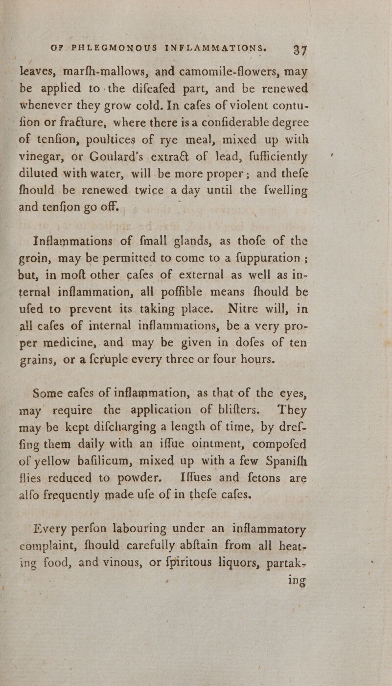 | leaves, marfh-mallows, and camomile-flowers, may be applied to the difeafed part, and be renewed __ whenever they grow cold. In cafes of violent contu- ~ fion or fra€ture, where there isa confiderable degree of tenfion, poultices of rye meal, mixed up with vinegar, or Goulard’s extraét of lead, fufficiently diluted with water, will be more proper; and thefe fhould be renewed twice a day until the {welling and tenfion go off. | : Inflammations of fmall glands, as thofe of the groin, may be permitted to come to a f{uppuration ; but, in moft other cafes of external as well as in- ternal inflammation, all poffible means fhould be ufed to prevent its taking place. Nitre will, in all cafes of internal inflammations, be a very pro- per medicine, and may be given in dofes of ten grains, or a {cruple every three ar four hours. Some cafes of inflammation, as that of the eyes, may require the application of blifters. They may be kept difcharging a length of time, by dref- fing them daily with an iffue ointment, compofed of yellow bafilicum, mixed up with a few Spanifh flies reduced to powder. Iffues and fetons are alfo frequently made ufe of in thefe cafes. Every perfon labouring under an inflammatory complaint, fhould carefully abftain from all heat- ing food, and vinous, or {piritous liquors, partak- ing
