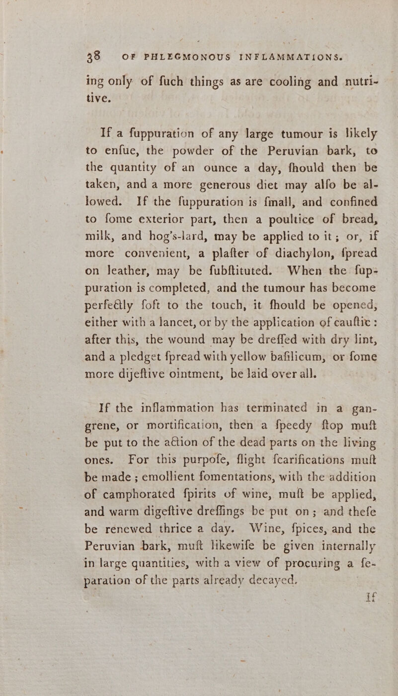 ing only of fuch things as are cooling and nutri- tive. If a fuppuration of any large tumour is likely to enfue, the powder of the Peruvian bark, to the quantity of an ounce a day, fhould then be taken, and a more generous diet may alfo be al- lowed. If the fuppuration is fmall, and confined to fome exterior part, then a poultice of bread, milk, and hog’s-lard, may be applied to it; or, if more convenient, a plafter of diachylon, fpread on leather, may be fubftituted. When the fup- puration is completed, and the tumour has become perfeétly foft to the touch, it fhould be opened, either with a lancet, or by the application of cauftic : after this, the wound may be dreffed with dry lint, and a pledget fpread with yellow bafilicum, or fome more dyeftive ointment, be laid over all. If the inflammation has terminated in a gan- grene, or mortification, then a fpeedy ftop muft be put to the aétion of the dead parts on the living ones. For this purpofe, flight fearifications mult be made ; emollient fomentations, with the addition of camphorated fpirits of wine, muft be applied, and warm digeftive dreflings be put on; and thefe be renewed thrice a day. Wine, fpices, and the Peruvian bark, muft likewife be given internally in large quantities, with a view of procuring a fe- paration of the parts already decayed. Pty jam