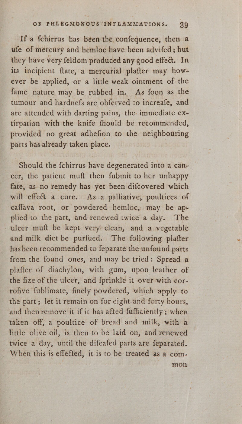 If a fchirrus has been the confequence, then a ufe of mercury and hemloc have been advifed; but _ they have very feldom produced any good effe&amp;t. In its incipient ftate, a mercurial plafter may how- ever be applied, or a little weak ointment of the fame nature may be rubbed in. As foon as the tumour and hardnefs are obferved to increafe, and are attended with darting pains, the immediate ex- tirpation with the knife fhould be recommended, provided no great adhefion to the He ignoeilving parts has aleGady taken place. Should the {chirrus have degenerated into a can- cer, the patient muft then fubmit to her unhappy fate, as no remedy has yet been difcovered which will effe€t a cure. As a palliative, poultices of caffava root, or powdered hemloc, may be ap- plied to the part, and renewed twice a day. The - ulcer muft be kept very clean, and a vegetable and milk diet be purfued. The following plafter has been recommended to feparate the unfound parts from the found ones, and may be tried: Spread a plafter of diachylon, with gum, upon leather of the fize of the ulcer, and fprinkle it over with cor- rofive fublimate, finely powdered, which apply to the part; let it remain on for eight.and forty hours, and then remove it if it has atted fufficiently ; when taken off, a poultice of bread and milk, with a little olive oil, is then to be laid on, and renewed twice a day, until the difeafed parts are feparated. - When this is effeed, it is to be treated as a com- | mon