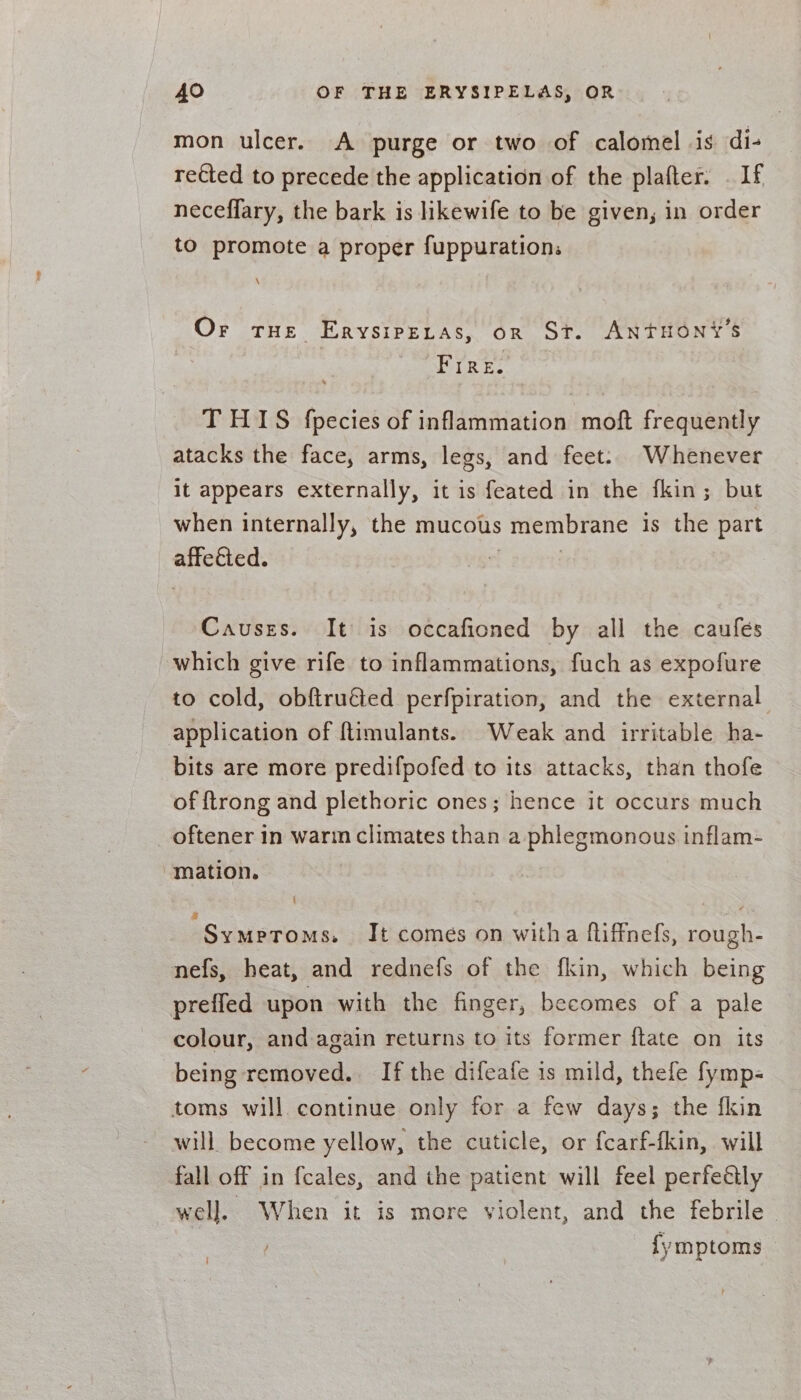 mon ulcer. A purge or two of calomel is di- rected to precede the application of the plafter. . If neceffary, the bark is likewife to be given, in order to promote a proper fuppurations \ Or tHe Erysiretas, or St. ANTHONY'S ETRES. THIS fpecies of inflammation moft frequently atacks the face, arms, legs, and feet: Whenever it appears externally, it is feated in the fkin; but when internally, the mucous membrane is the part affected. “ Causes. It is occafioned by all the caufes which give rife to inflammations, fuch as expofure to cold, obftru€ted perfpiration, and the external application of ftimulants. Weak and irritable ha- bits are more predifpofed to its attacks, than thofe of {trong and plethoric ones; hence it occurs much _ oftener in warm climates than a phlegmonous inflam- mation. { “Sy MeToMS, It comés on witha fliffnefs, rough- nefs, heat, and rednefs of the fkin, which being preffed upon with the finger, becomes of a pale colour, and again returns to its former ftate on its being removed. If the difeafe is mild, thefe fymp- toms will. continue only for a few days; the fkin will become yellow, the cuticle, or fcarf-fkin, will fall off in fcales, and the patient will feel perfectly well. When it is more violent, and the febrile ~ ) {ymptoms