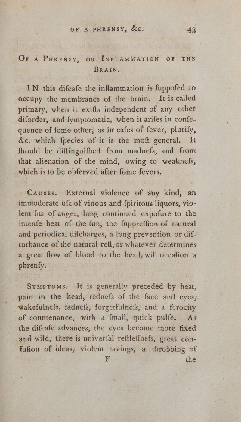 Or «a Purensy, on INFLAMMATION OF THE BRAIN. IN this difeafe the inflammation is fuppofed to occupy the membranes of the brain. It is called primary, when it’ exifts independent of any other | diforder, and fymptomatic, when it arifes in confe- quence of fome other, as in cafes of fever, plurify, &amp;e. which fpecies of it is the moft general. It fhould be diftinguifhed from madnefs, and from ‘that alienation of the mind, owing to weaknefs, which is to be obferved after fome fevers. Causes. External violence of any kind, an immoderate ufe of vinous and fpiritous liquors, vio- lent fits of anger, long continued éxpofuré to the intenfe heat of the fun, the fuppreffion of natural and periodical difcharges, a long prevention or dif- turbance of the natural refl, or whatever determines a great flow of blood to the head, will occafion a phrenfy. Symptoms. It is generally preceded by heat, pain in the head, rednefs of the face and eyes, wakefulnefs, fadnefs, forgetfulnefs, and a ferocity of countenance, with a fmail, quick pulfe. As the difeafe advances, the eyes become more fixed and wild, there is univerfal reftlef{nefs, great con- fufion of ideas, violent ravings, a throbbing of F | the
