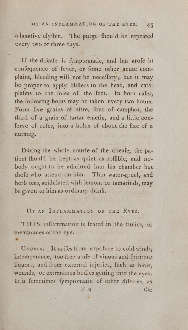 a laxative clyfter. The purge fhould be repeated every two or three days. If the difeafe is fymptomatic, and has arofe in confequence of fever, or fome other acute com- plaint, bleeding will not be neceflary ; but it may be proper to apply blifters to the head, and cata- plafms to the foles of the feet. In both cafes, the following bolus may be taken every two hours; Form five grains of nitre, four of camphor; the third of a grain of tartar emetic, and a little con ferve of rofes, into a bolus of about the fize of a nutmeg. During the whole courfe of the difeafe, the pa- tient fhould be kept as quiet as poffible, and no- body ought to be admitted into his chamber but thofe who attend on him. Thin water-gruel, and herb teas, acidulated with lemons or tamarinds, may be given to him as ordinary drink. Or an INFLAMMATION OF THE FykEé., THIS inflammation is feated in the tunics, or membranes of the eye. . Causes. It arifes from expofure to cold winds, intemperance, too free a ule of vinous and fpiritous liquors, and from external injuries, fuch as blow, wounds, or extraneous bodies getting into the eyes. Its fometimes fymptomatic of other difeafes, as yg the *