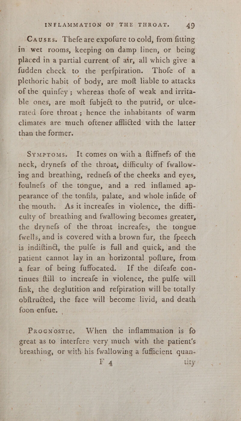 Causes. Thefe are expofure to cold, from fitting in wet rooms, keeping on damp linen, or being placed in a partial current of air, all which give a fudden check to the perfpiration. Thofe of a plethoric habit of body, are moft liable to attacks of the quinfey; whereas thofe of weak and irrita- ble ones, are mof fubje&amp; to the putrid, or ulce- rated fore throat; hence the inhabitants of warm climates are much oftener affli€ted with the latter than the former. Symproms. It comes on witha ftiffnefs of the neck, drynefs of the throat, difficulty of {wallow- ing and breathing, rednefs of the cheeks and eyes, foulnefs of the tongue, and a red inflamed ap- pearance of the tonfils, palate, and whole infide of the mouth. As it increafes in violence, the diffi- » culty of breathing and {wallowing becomes greater, the drynefs of the throat increafes, the tongue fwells, and is covered with a brown fur, the fpeech is indiftinét, the pulfe is full and quick, and the patient cannot lay in an horizontal pofture, from a, fear of being fuffocated. If the difeafe con- tinues ftill to increafe in violence, the pulfe will fink, the deglutition and refpiration will be totally obftruéted, the face will become livid, and death foon enfue, | | Proenostic, When the inflammation is fo great as to interfere very much with the patient’s breathing, or with his {wallowing a fufficient quan- : I’ 4 tity