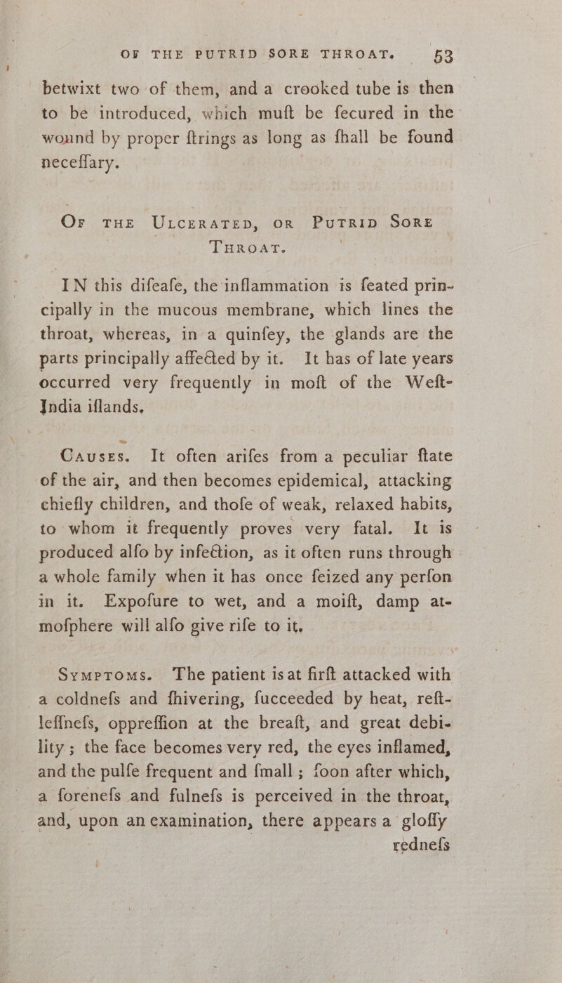 betwixt two of them, anda crooked tube is then to be introduced, which muft be fecured in the wound by proper ftrings as long as fhall be found neceffary. Or THE ULceRATED, OR PuTRID SORE THROAT. IN this difeafe, the inflammation is feated prin- cipally in the mucous membrane, which lines the throat, whereas, in a quinfey, the glands are the parts principally affected by it. It has of late years occurred very frequently in moft of the Welt- India iflands, Causes. It often arifes from a peculiar flate of the air, and then becomes epidemical, attacking chiefly children, and thofe of weak, relaxed habits, to whom it frequently proves very fatal. It is produced alfo by infeétion, as it often runs through a whole family when it has once feized any perfon in it. Expofure to wet, and a moift, damp at- mofphere will alfo give rife to it, Symproms. The patient isat firft attacked with a coldnefs and fhivering, fucceeded by heat, reft- leffnefs, oppreffion at the breaft, and great debi- lity ; the face becomes very red, the eyes inflamed, and the pulfe frequent and {mall ; foon after which, a forenefs and fulnefs is perceived in the throat, and, upon an examination, there appears a glofly : rednel{s