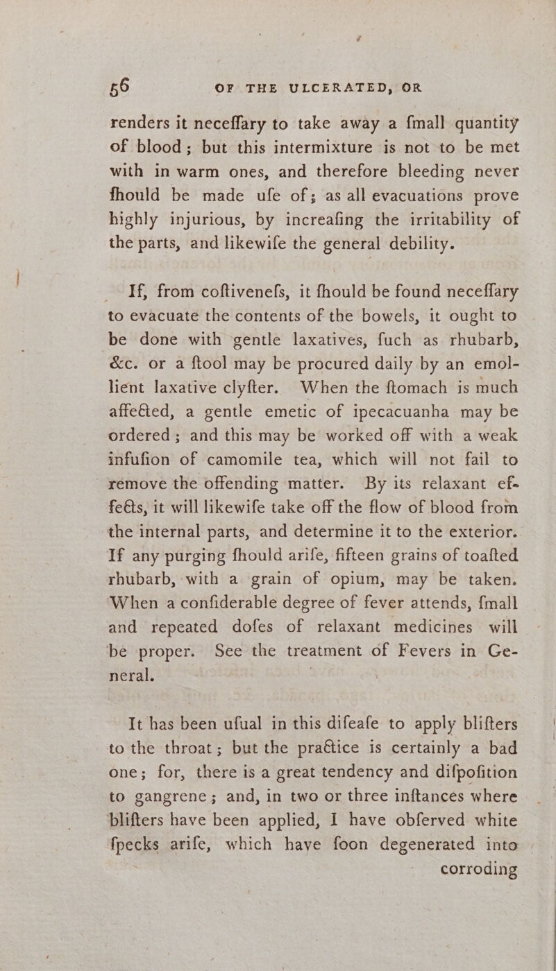 renders it neceflary to take away a {mall quantity of blood; but this intermixture is not to be met with in warm ones, and therefore bleeding never fhould be made ufe of; as all evacuations prove highly injurious, by increafing the irritability of the parts, and likewife the general debility. If, from coftivenefs, it fhould be found neceffary to evacuate the contents of the bowels, it ought to be done with gentle laxatives, fuch as rhubarb, &amp;c. or a ftool may be procured daily by an emol- lient laxative clyfter. When the ftomach is much affefied, a gentle emetic of ipecacuanha may be ordered ; and this may be worked off with a weak infufion of camomile tea, which will not fail to _ remove the offending matter. By its relaxant ef- feéts, it will likewife take off the flow of blood from the internal parts, and determine it to the exterior. If any purging fhould arife, fifteen grains of toafted rhubarb, with a grain of opium, may be taken. When aconfiderable degree of fever attends, {mall and repeated dofes of relaxant medicines will be proper. See the treatment of Fevers in Ge- neral. It has been ufual in this difeafe to apply blifters to the throat; but the practice is certainly a bad one; for, there is a great tendency and difpofition to gangrene; and, in two or three inftances where blifters have been applied, I have obferved white fpecks arife, which have foon degenerated into | corroding