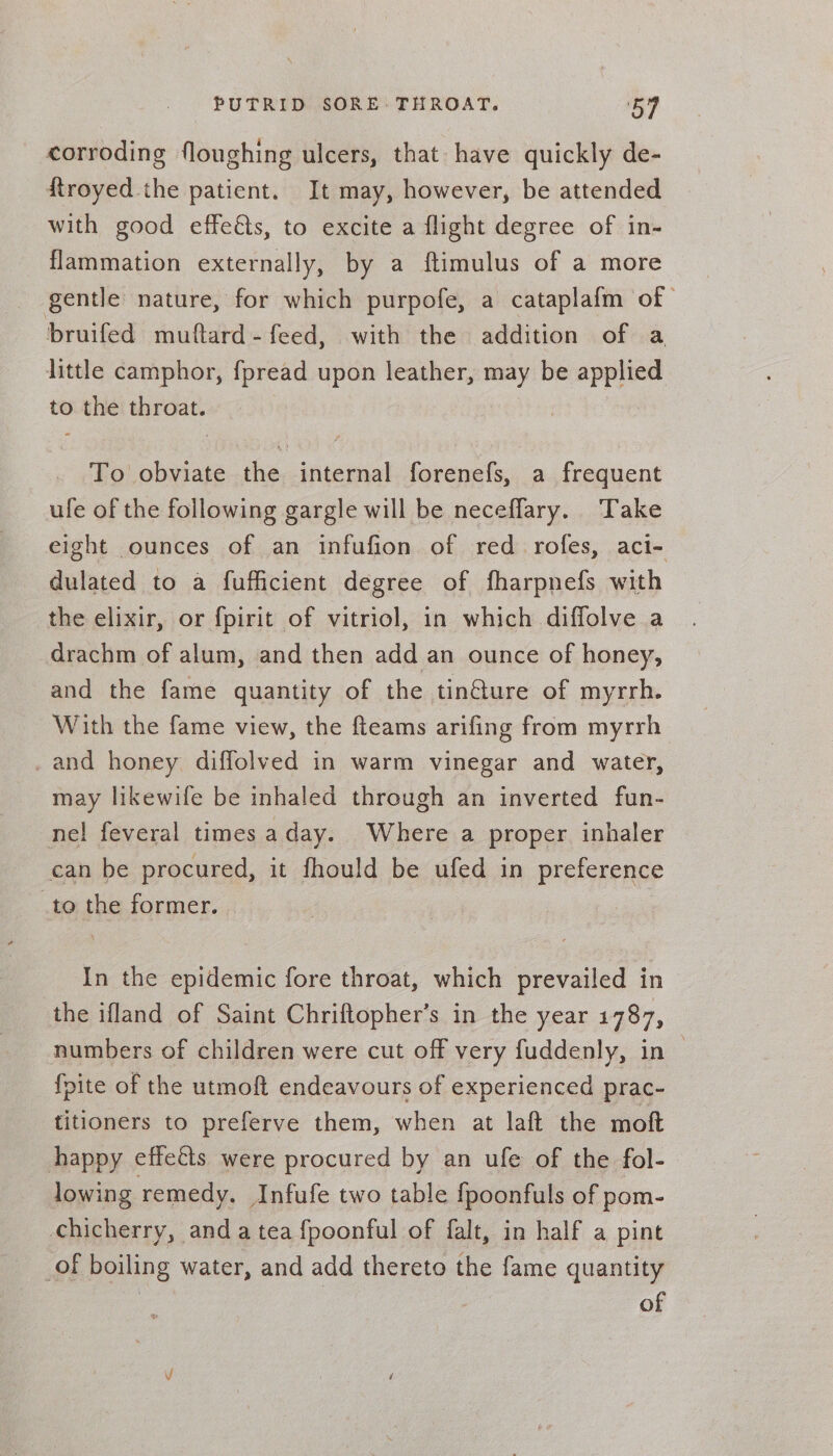 corroding floughing ulcers, that have quickly de- {troyed the patient. It may, however, be attended with good effeéts, to excite a flight degree of in- _ flammation externally, by a ftimulus of a more gentle nature, for which purpofe, a cataplafm of bruifed muftard- feed, with the addition of a little camphor, fpread upon leather, may be applied to the throat. To obviate the internal forenefs, a frequent ufe of the following gargle will be neceflary. ‘Take eight ounces of an infufion of red rofes, aci- dulated to a fuffiicient degree of fharpnefs with the elixir, or fpirit of vitriol, in which diffolve a drachm of alum, and then add an ounce of honey, and the fame quantity of the tin@ure of myrrh. With the fame view, the fteams arifing from myrrh _and honey diffolved in warm vinegar and water, may likewife be inhaled through an inverted fun- ne! feveral times aday. Where a proper inhaler can be procured, it fhould be ufed in preference _to the former. In the epidemic fore throat, which prevailed in the ifland of Saint Chriftopher’s in the year 1787, numbers of children were cut off very fuddenly, in {pite of the utmoft endeavours of experienced prac- titioners to preferve them, when at laft the moft happy effects were procured by an ufe of the fol- lowing remedy. Infufe two table fpoonfuls of pom- chicherry, anda tea fpoonful of falt, in half a pint of boiling water, and add thereto the fame quantity of