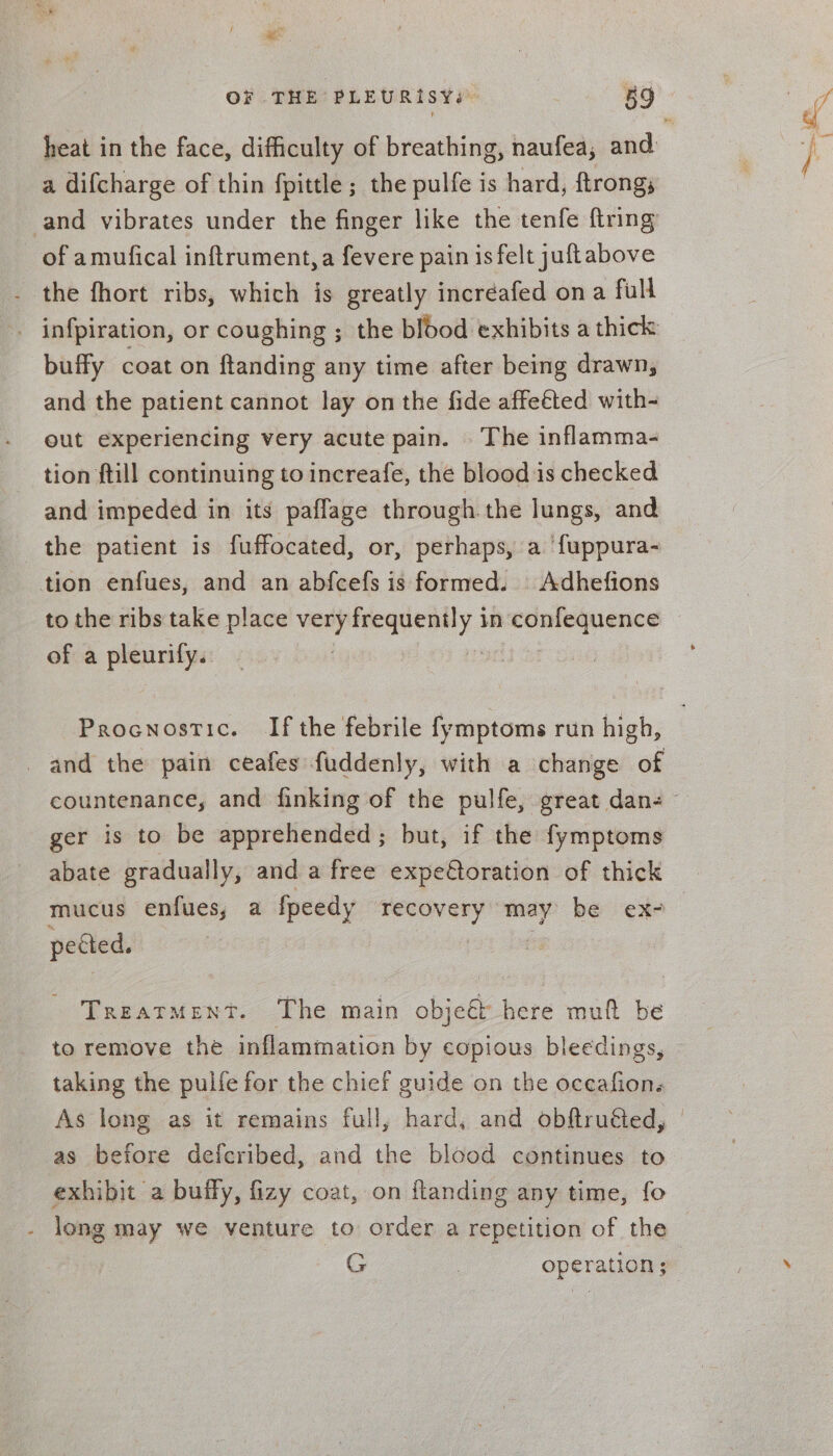 aes OF THE PLEURISYs ° 59 a difcharge of thin fpittle ; the pulfe is hard, ftrongs and vibrates under the finger like the tenfe {tring of amufical inftrument,a fevere pain is felt juftabove - the fhort ribs, which is greatly incréafed ona full buffy coat on ftanding any time after being drawn, and the patient cannot lay on the fide affeéted with- out experiencing very acute pain. . The inflamma- tion ftill continuing to increafe, the blood is checked and impeded in its pafflage through. the lungs, and the patient is fuffocated, or, perhaps, a ‘{uppura- tion enfues, and an abfcefs is formed. | Adhefions to the ribs take place very dcaabaie: in confequence of a pleurily. Procnostic. Ifthe febrile fymptoms run high, and the pain ceafes fuddenly, with a change of ger is to be apprehended; but, if the fymptoms abate gradually, and a free expe€toration of thick mucus enfues, a fpeedy recovery may be ex- petted. Treatment. The main objeét here muft be to remove the inflammation by copious bleedings, taking the pulfe for the chief guide on the oceafions As long as it remains full, hard, and obftruéted, as before defcribed, and the blood continues to exhibit a buffy, fizy coat, on flanding any time, fo - long may we venture to order a repetition of the | G | operation ;