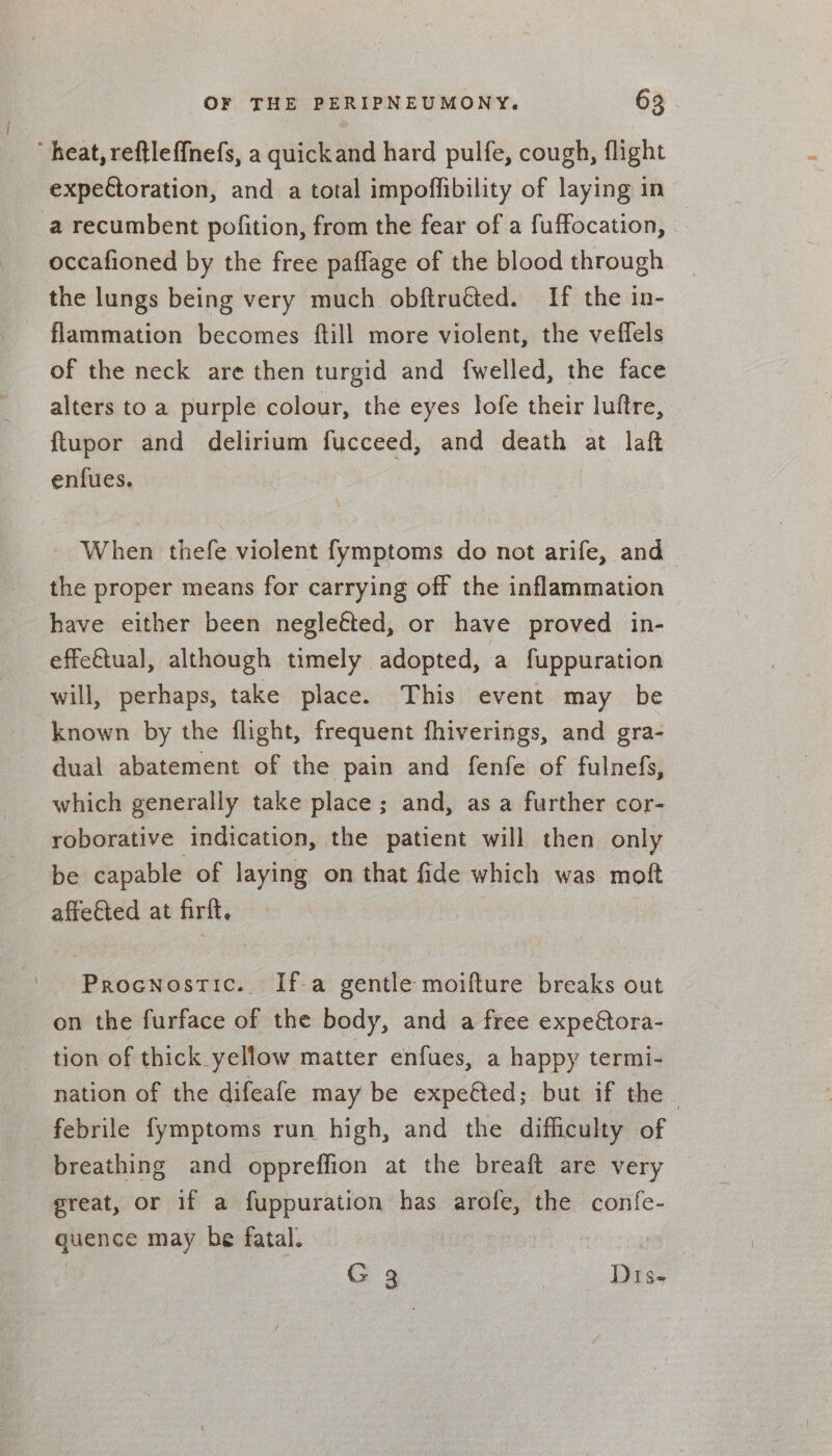 heat, reftleffnefs, a quickand hard pulfe, cough, flight expectoration, and a total impoffibility of laying in a recumbent pofition, from the fear of a fuffocation, — occafioned by the free paflage of the blood through the lungs being very much obftru@ed. If the in- flammation becomes ftill more violent, the veffels of the neck are then turgid and {welled, the face alters to a purple colour, the eyes lofe their luftre, ftupor and delirium fucceed, and death at laft enfues. - When thefe violent fymptoms do not arife, and the proper means for carrying off the inflammation have either been negleéted, or have proved in- effe€tual, although timely adopted, a fuppuration will, perhaps, take place. This event may be known by the flight, frequent fhiverings, and gra- dual abatement of the pain and fenfe of fulnefs, which generally take place; and, asa further cor- roborative indication, the patient will then only be capable of laying on that fide which was moft affeGted at firft, Procnostic. Ifa gentle moifture breaks out on the furface of the body, and a free expeora- tion of thick yellow matter enfues, a happy termi- nation of the difeafe may be expeéted; but if the - febrile fymptoms run high, and the difficulty of breathing and oppreffion at the breaft are very great, or if a fuppuration has arofe, the confe- quence may he fatal. : GC 3.. Dis-