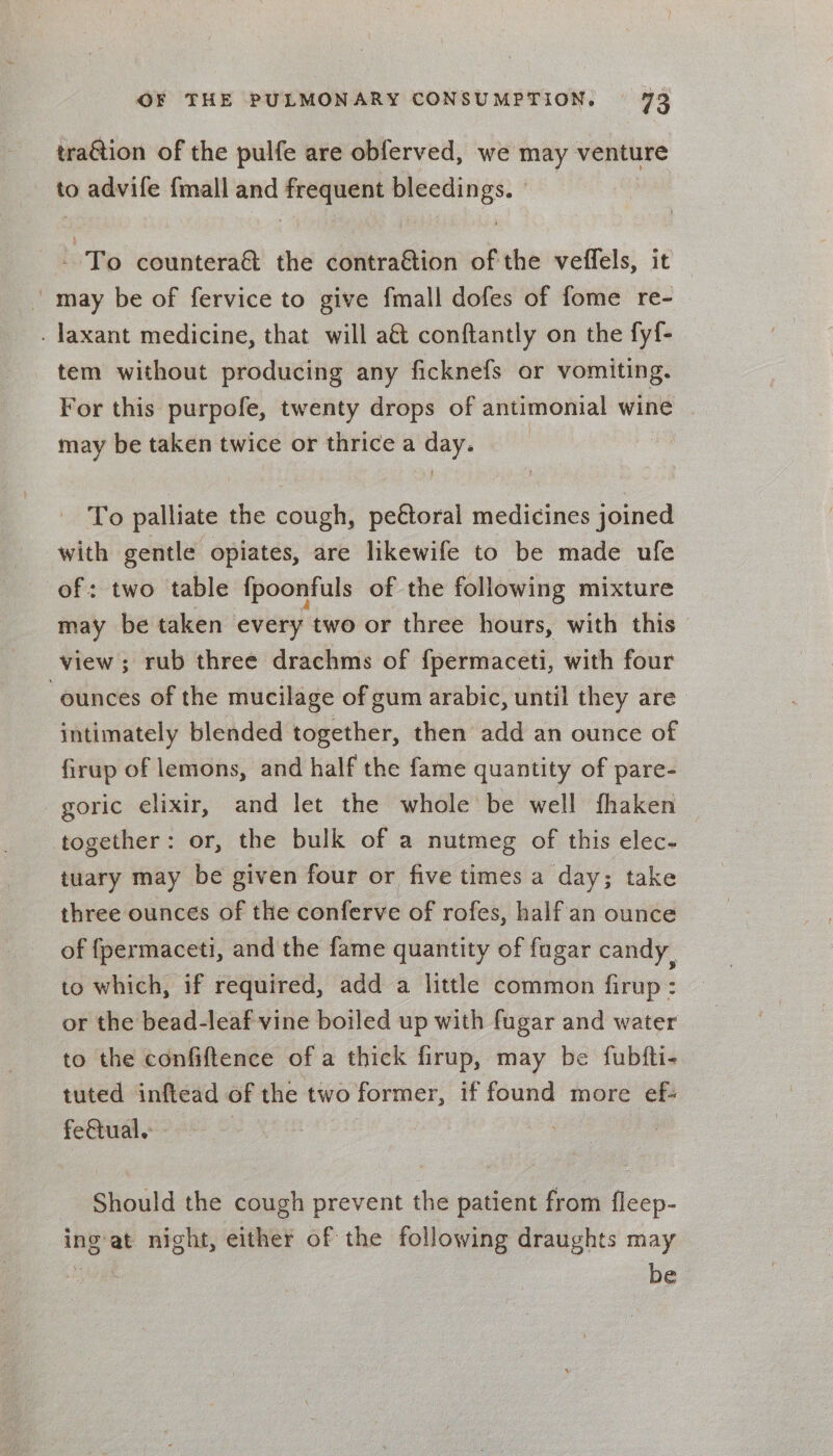 traGtion of the pulfe are obferved, we may venture to advife {mall and frequent bleedings. To countera&amp; the contra@tion of the veffels, it | may be of fervice to give fmall dofes of fome re- . laxant medicine, that will a&amp; conftantly on the fyf{- tem without producing any ficknefs or vomiting. For this purpofe, twenty drops of antimonial wine may be taken twice or thrice a day. To palliate the aditiahe pectoral medicines joined with gentle opiates, are likewife to be made ufe of: two table fpoonfuls of the following mixture may be taken every two or three hours, with this view; rub three drachms of fpermaceti, with four ounces of the mucilage of gum arabic, until they are intimately blended together, then add an ounce of firup of lemons, and half the fame quantity of pare- goric elixir, and let the whole be well fhaken together: or, the bulk of a nutmeg of this elec- tuary may be given four or five times a day; take three ounces of the conferve of rofes, half'an ounce of fpermaceti, and the fame quantity of fagar candy, to which, if required, add a little common firup: or the bead-leaf vine boiled up with fugar and water to the confiftence of a thick firup, may be fubfti- tuted inftead of the two former, if found more ef: Should the cough prevent the patient from fleep- ingat night, either of the following draughts may iit be