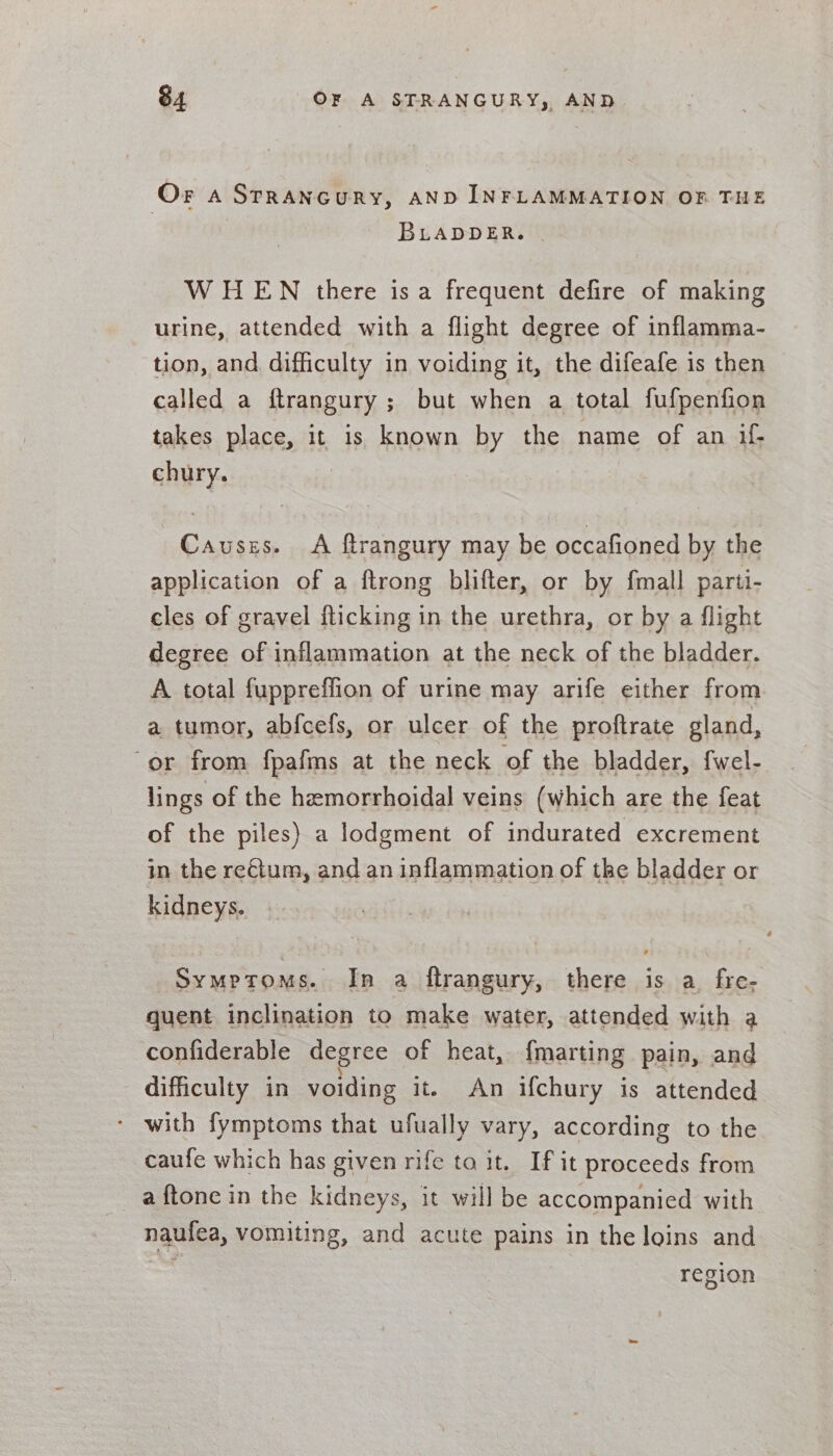 Or a STRANGURY, AND INFLAMMATION OF THE BLADDER. | WHEN there isa frequent defire of making urine, attended with a flight degree of inflamma- tion, and difficulty in voiding it, the difeafe is then called a ftrangury ; but when a total fufpenfion takes place, it 1s known by the name of an if; chury. Causes. &lt;A ftrangury may be occafioned by the application of a ftrong blifter, or by fmall parti- cles of gravel flicking in the urethra, or by a flight degree of inflammation at the neck of the bladder. A total fuppreffion of urine may arife either from a tumor, abfcefs, or ulcer of the proftrate gland, “or from fpafms at the neck of the bladder, fwel- lings of the hemorrhoidal veins (which are the feat of the piles) a lodgment of indurated excrement in the reCium, and an inflammation of the bladder or kidneys. Symptoms. In a ftrangury, there is a fre; quent inclination to make water, attended with a confiderable degree of heat, {marting pain, and difficulty in voiding it. An ifchury is attended * with fymptoms that ufually vary, according to the caufe which has given rife ta it. If it proceeds from a ftone in the kidneys, it will be accompanied with naufea, vomiting, and acute pains in the loins and region