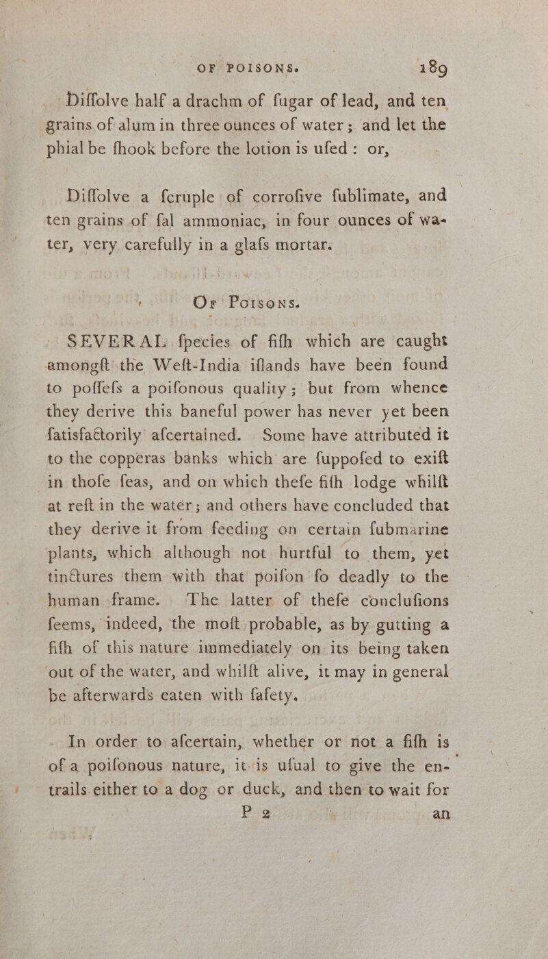 Diffolve half a drachm of fugar of lead, and ten grains of alum in three ounces of water; and let the phial be fhook before the lotion is ufed: or, Diffolve a fcruple of corrofive fublimate, and ten grains of fal ammoniac, in four ounces of wa- ter, very carefully in a glafs mortar. ta, ' Or Potsons. SEVERAL fpecies of fifh which are caught amongft the Weft-India iflands have been found to poffefs a poifonous quality; but from whence they derive this baneful power has never yet been fatisfattorily. afcertained. Some have attributed it to the copperas banks which are fuppofed to exift in thofe feas, and on which thefe fifh lodge whilf at ref{t in the water; and others have concluded that they derive it from feeding on certain fubmarine plants, which although not hurtful to them, yet. tinctures them with that poifon fo deadly to the human frame. The latter of thefe conclufions feems, indeed, the moft probable, as by gutting a fifth of this nature immediately on its being taken out of the water, and whilft alive, it may in general be afterwards eaten with fafety, _ In order to afcertain, whether or not a fith is of a poifonous nature, itis ufual to give the en- trails either to a dog or duck, and then to wait for he.  a: Quy