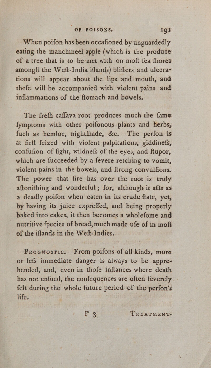 OF aves 1gt When poifon has been occafioned by unguardedly eating the manchineel apple (which is the produce of a tree that is to be met with on moft fea fhores’ amongft the Weft-India iflands) blifters and ulcera- tions will appear about the lips and mouth, and thefe will be accompanied with violent pains and inflammations of the ftomach and bowels. The frefh caffava root produces much the fame fymptoms with other poifonous plants and herbs, fuch as hemloc, nightfhade, &amp;c. The perfon is at firft feized with violent palpitations, giddinefs, confufion of fight, wildnefs of the eyes, and ftupor, which are fucceeded by a fevere retching to vomit, violent pains in the bowels, and {trong convulfions. The power that fire has over the root is truly aftonifhing and wonderful; for, although it aéts as a deadly poifon when eaten in its crude ftate, yet, by having its juice expreffed, and being properly baked into cakes, it then becomes a wholefome and nutritive {pecies of bread, much made ufe of in moft of the iflands in the Weft-Indies. Procnostic. From poifons of all kinds, more or lefs immediate danger is always to be appre- hended, and, even in thofe inftances where death has not enfued, the confequences are often feverely | felt during the whole future period of oe perfon’s life. P 3 TREATMENT?