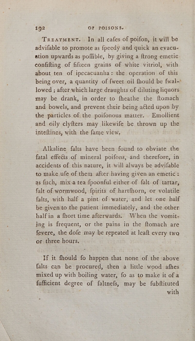 TREATMENT. In all cafes of poifon, it will be advifable to promote as fpeedy and quick an evacu- ation upwards as poffible, by giving a ftrong emetic confifting of fifteen grains of white vitriol, with about ten of ipecacuanha: the operation of this being over, a quantity of {weet oil fhould be fwal-) lowed ; after which large draughts of diluting liquors may be drank, in order to fheathe the ftomach and bowels, and prevent their being a€ted upon by the particles of, the poifonous matter. . Emollient and oily clyfters may likewife be. thrown up the inteltines, with the fame view, : aliaiae falts have been found to obviate the fatal effets of mineral poifons, and therefore, in accidents of this nature, it will always be advifable to make. ufe of them after having given an emetic: as fuch, mix a tea {poonful either of falt. of tartar, falt of wormwood, fpirits of hartfhorn, or volatile falts, with half a pint. of water, and let one half be given to the patient immediately, and the other halfin a fhort time afterwards. When the vomit- ing is frequent, or the pains in the ftomach are fevere, the dofe may be ines at leaft every two or three ROUTS; If it fhould * oe that none of the above | {alts can be procured, then a little wood afhes mixed up with boiling water, fo as to make it of a fufficient degree of faltnefs, may be fubftituted | | with